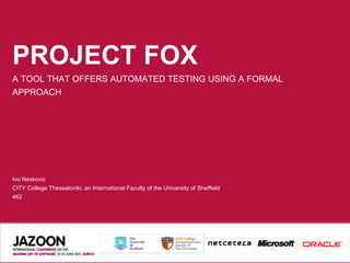 PROJECT FOX
A TOOL THAT OFFERS AUTOMATED TESTING USING A FORMAL
APPROACH




Ivo Neskovic
CITY College Thessaloniki, an International Faculty of the University of Sheffield
462
 