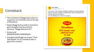 Comeback
• The comeback of Maggi takes place on
auspicious eve of Diwali and on the day
of Dhanteras.
• Nestle Maggi tied up with E-commerce
giant Snapdeal and launched an
exclusive "Maggi Welcome Kit".
• Announced
#SNAPDEALWELCOMEMAGGI.
• Snapdeal sold Maggi via unique "Flash
Sale Model“ for its comeback after a
gap of five months.
 