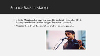 Bounce Back In Market
• In India, Maggi products were returned to shelves in November 2015,
Accompanied by Nestleadvertising of the Indian community.
• Maggi anthem by Vir Das and alien chutney became popular.
 