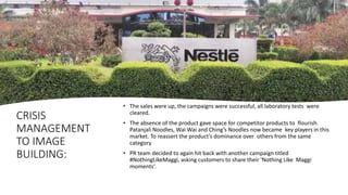 CRISIS
MANAGEMENT
TO IMAGE
BUILDING:
• The sales were up, the campaigns were successful, all laboratory tests were
cleared.
• The absence of the product gave space for competitor products to flourish.
Patanjali Noodles, Wai Wai and Ching’s Noodles now became key players in this
market. To reassert the product’s dominance over others from the same
category
• PR team decided to again hit back with another campaign titled
#NothingLikeMaggi, asking customers to share their ‘Nothing Like Maggi
moments’.
 
