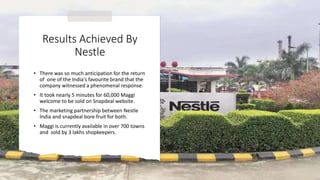 Results Achieved By
Nestle
• There was so much anticipation for the return
of one of the India's favourite brand that the
company witnessed a phenomenal response.
• It took nearly 5 minutes for 60,000 Maggi
welcome to be sold on Snapdeal website.
• The marketing partnership between Nestle
India and snapdeal bore fruit for both.
• Maggi is currently available in over 700 towns
and sold by 3 lakhs shopkeepers.
 
