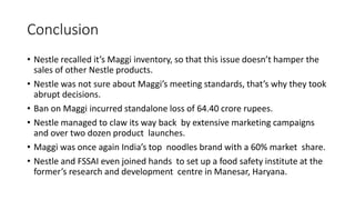Conclusion
• Nestle recalled it’s Maggi inventory, so that this issue doesn’t hamper the
sales of other Nestle products.
• Nestle was not sure about Maggi’s meeting standards, that’s why they took
abrupt decisions.
• Ban on Maggi incurred standalone loss of 64.40 crore rupees.
• Nestle managed to claw its way back by extensive marketing campaigns
and over two dozen product launches.
• Maggi was once again India’s top noodles brand with a 60% market share.
• Nestle and FSSAI even joined hands to set up a food safety institute at the
former’s research and development centre in Manesar, Haryana.
 