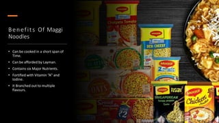 Benefits Of Maggi
Noodles
• Can be cooked in a short span of
Time.
• Can be afforded by Layman.
• Contains six Major Nutrients.
• Fortified with Vitamin “A” and
Iodine.
• It Branched out to multiple
flavours.
 