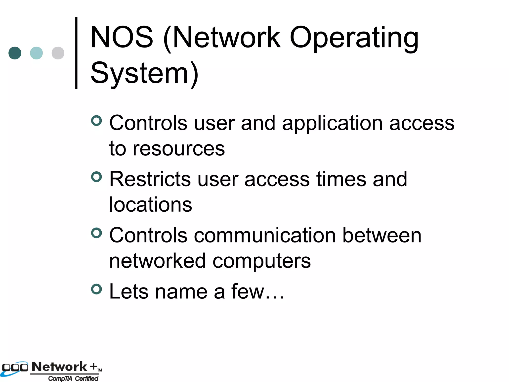 NOS (Network Operating 
System) 
 Controls user and application access 
to resources 
 Restricts user access times and 
locations 
 Controls communication between 
networked computers 
 Lets name a few… 
 