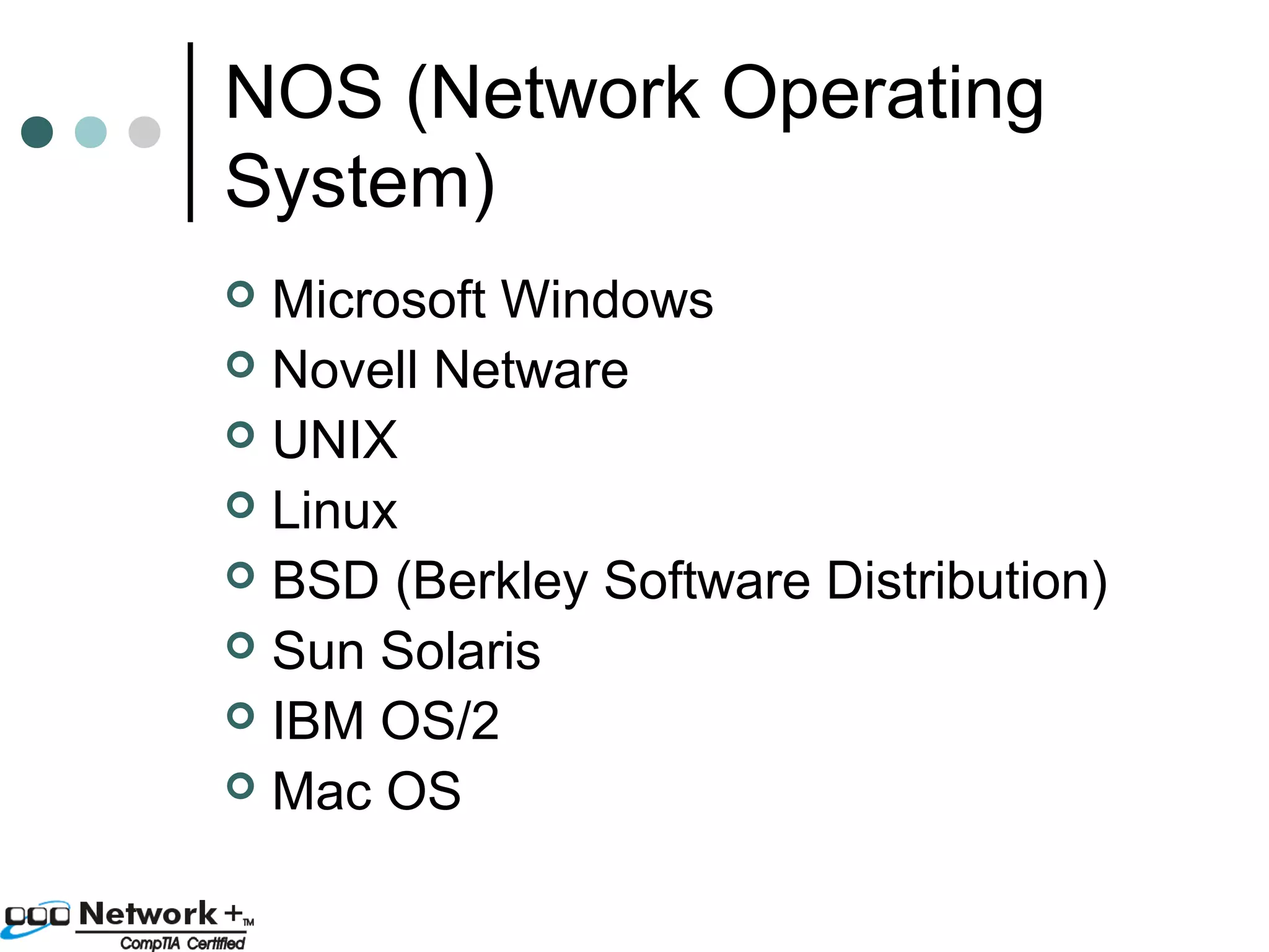 NOS (Network Operating 
System) 
 Microsoft Windows 
 Novell Netware 
 UNIX 
 Linux 
 BSD (Berkley Software Distribution) 
 Sun Solaris 
 IBM OS/2 
 Mac OS 
 