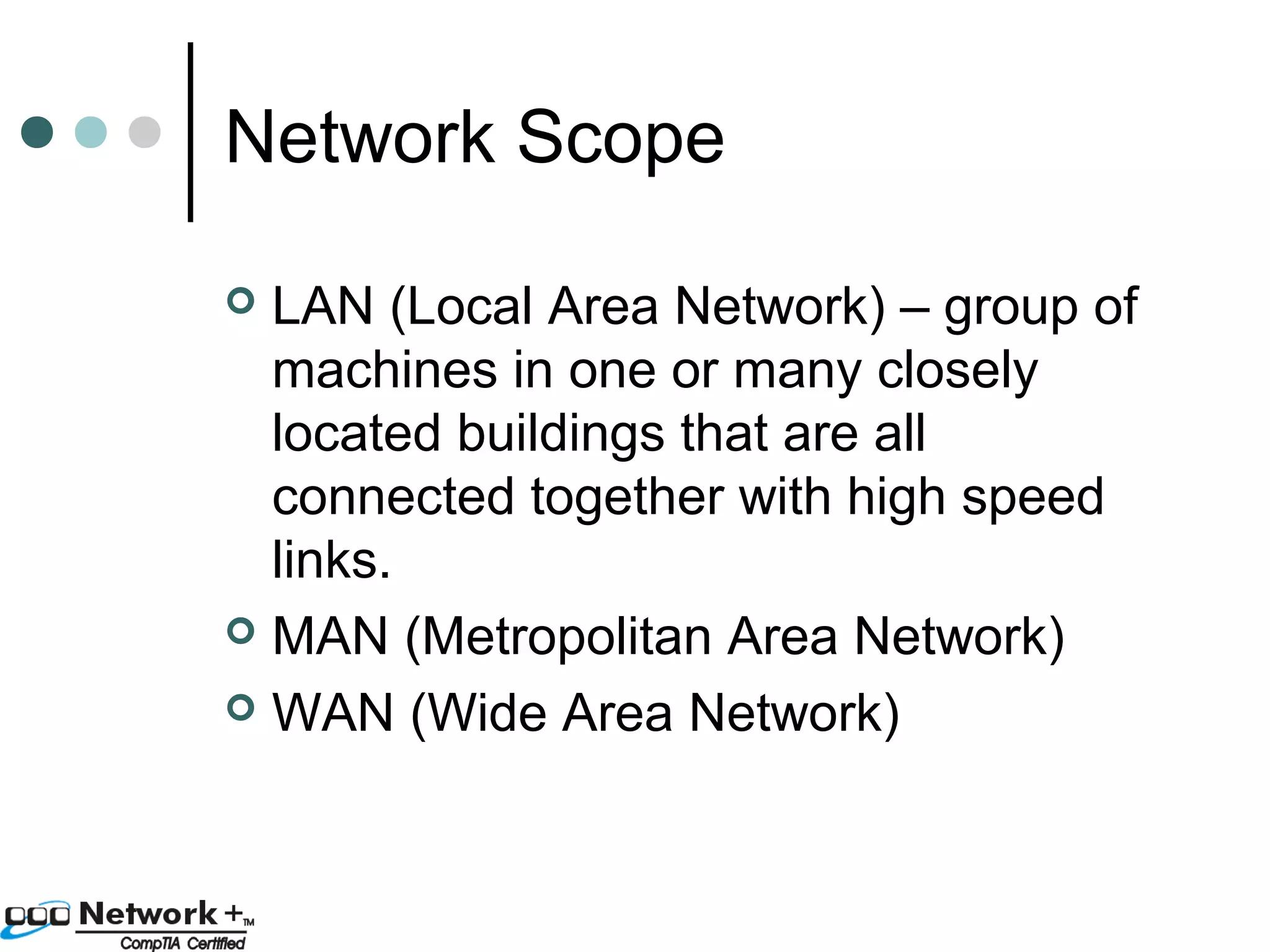 Network Scope 
 LAN (Local Area Network) – group of 
machines in one or many closely 
located buildings that are all 
connected together with high speed 
links. 
 MAN (Metropolitan Area Network) 
 WAN (Wide Area Network) 
 