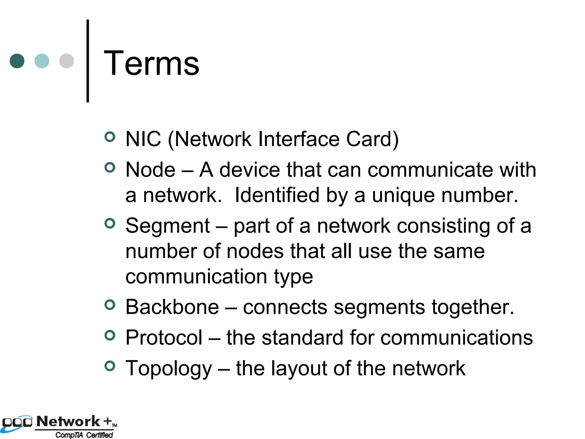 Terms 
 NIC (Network Interface Card) 
 Node – A device that can communicate with 
a network. Identified by a unique number. 
 Segment – part of a network consisting of a 
number of nodes that all use the same 
communication type 
 Backbone – connects segments together. 
 Protocol – the standard for communications 
 Topology – the layout of the network 
 