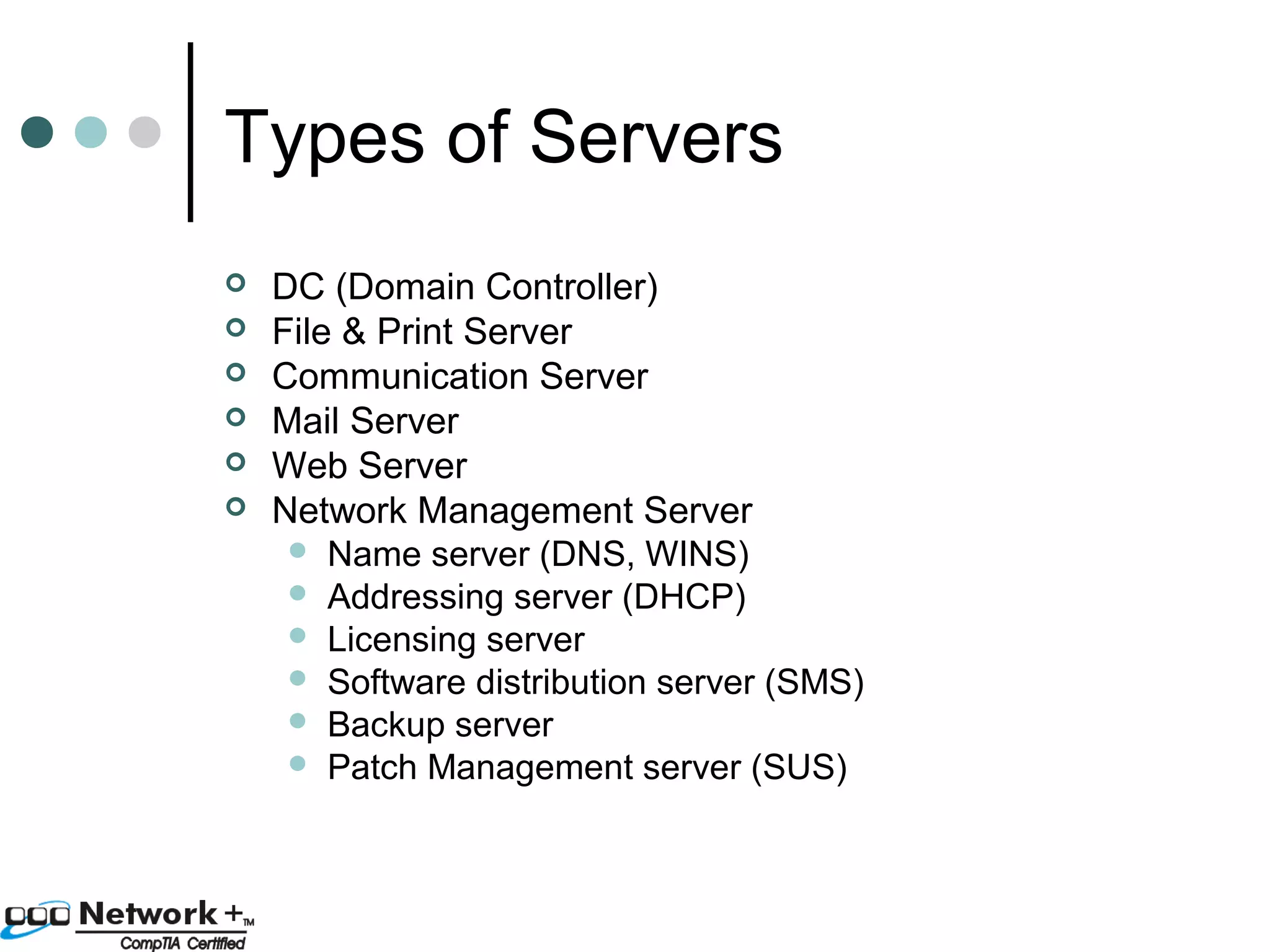 Types of Servers 
 DC (Domain Controller) 
 File & Print Server 
 Communication Server 
 Mail Server 
 Web Server 
 Network Management Server 
 Name server (DNS, WINS) 
 Addressing server (DHCP) 
 Licensing server 
 Software distribution server (SMS) 
 Backup server 
 Patch Management server (SUS) 
 