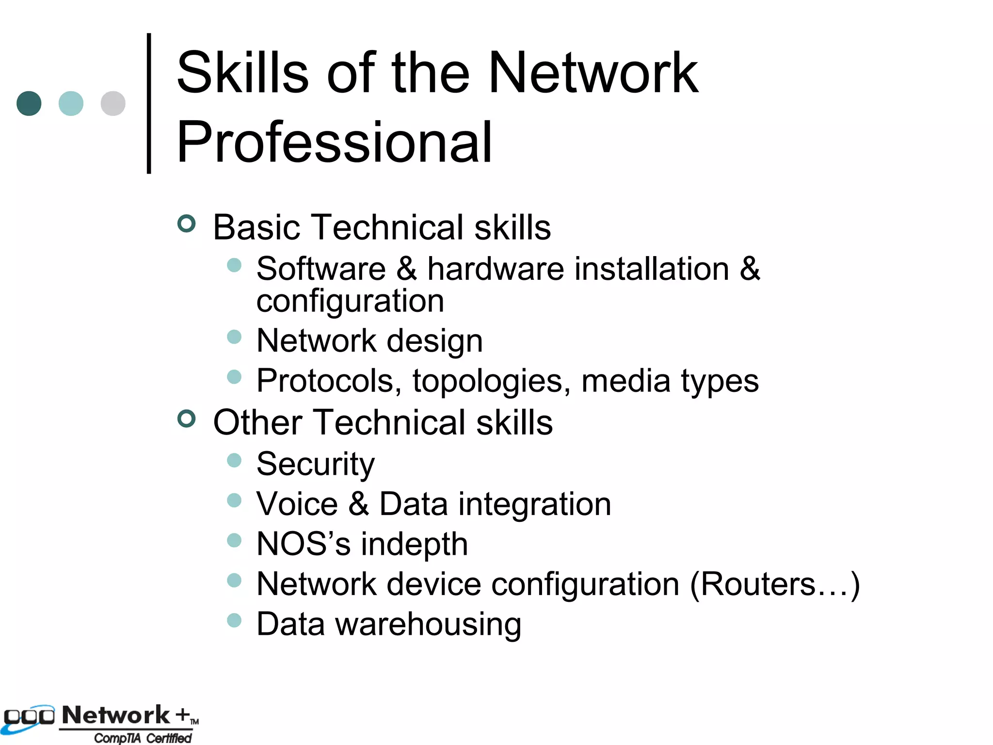 Skills of the Network 
Professional 
 Basic Technical skills 
 Software & hardware installation & 
configuration 
 Network design 
 Protocols, topologies, media types 
 Other Technical skills 
 Security 
 Voice & Data integration 
 NOS’s indepth 
 Network device configuration (Routers…) 
 Data warehousing 
 