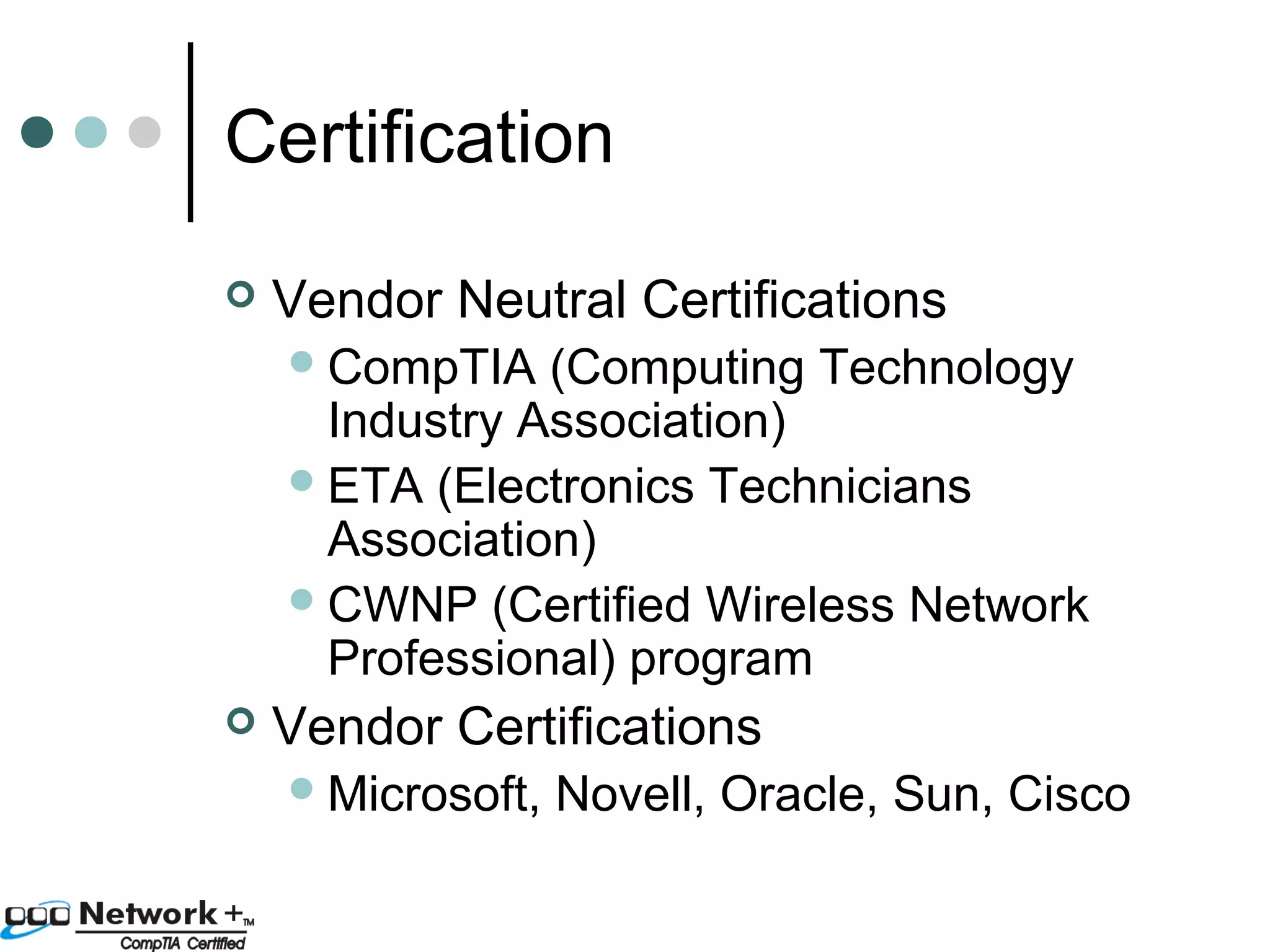 Certification 
 Vendor Neutral Certifications 
CompTIA (Computing Technology 
Industry Association) 
ETA (Electronics Technicians 
Association) 
CWNP (Certified Wireless Network 
Professional) program 
 Vendor Certifications 
Microsoft, Novell, Oracle, Sun, Cisco 
 