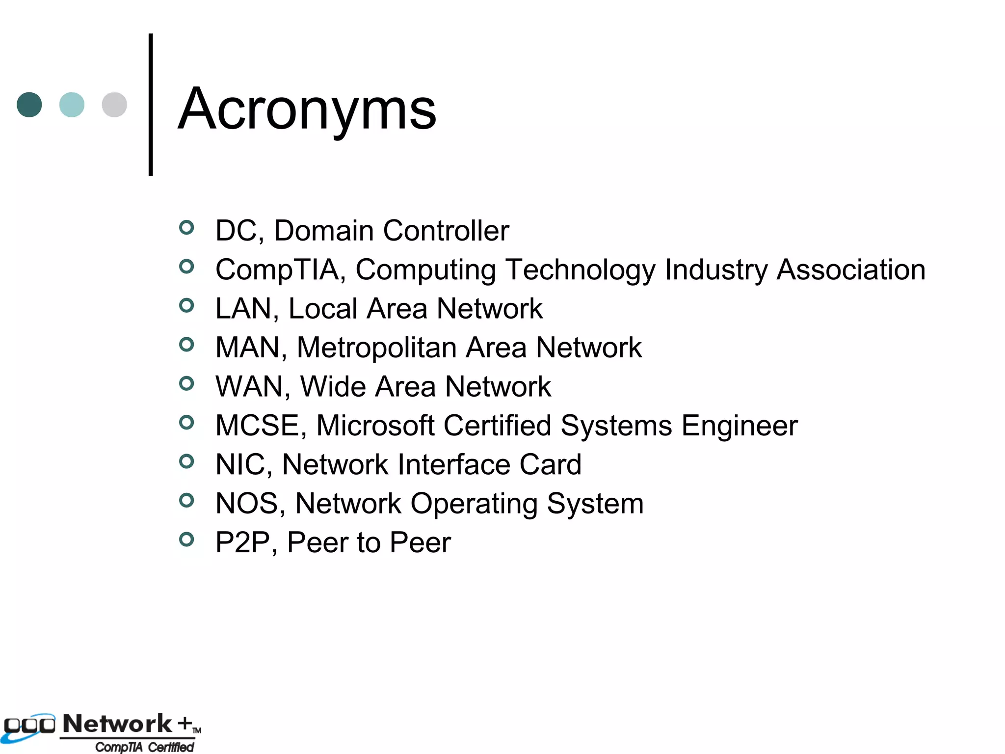 Acronyms 
 DC, Domain Controller 
 CompTIA, Computing Technology Industry Association 
 LAN, Local Area Network 
 MAN, Metropolitan Area Network 
 WAN, Wide Area Network 
 MCSE, Microsoft Certified Systems Engineer 
 NIC, Network Interface Card 
 NOS, Network Operating System 
 P2P, Peer to Peer 
