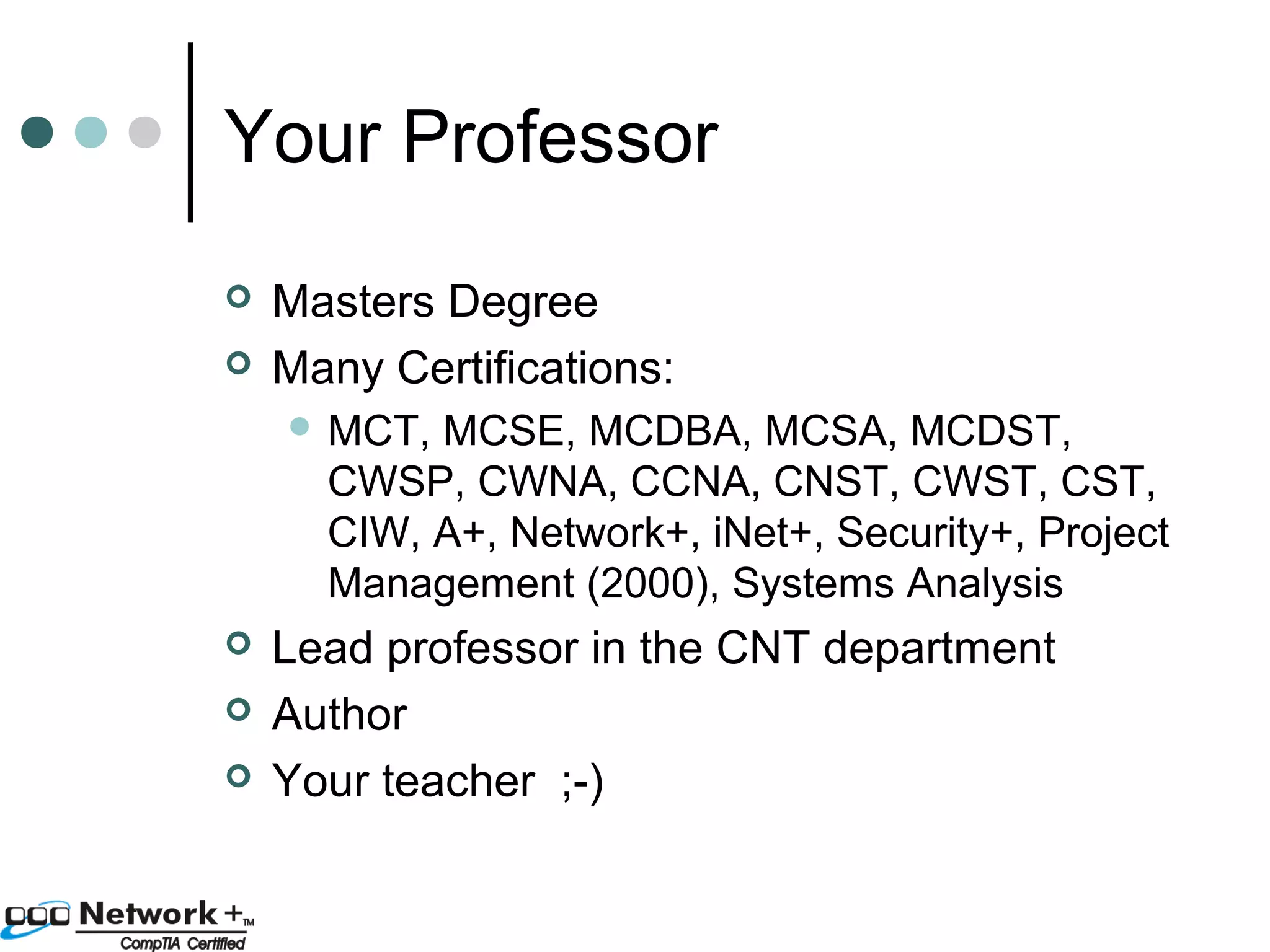 Your Professor 
 Masters Degree 
 Many Certifications: 
MCT, MCSE, MCDBA, MCSA, MCDST, 
CWSP, CWNA, CCNA, CNST, CWST, CST, 
CIW, A+, Network+, iNet+, Security+, Project 
Management (2000), Systems Analysis 
 Lead professor in the CNT department 
 Author 
 Your teacher ;-) 
 