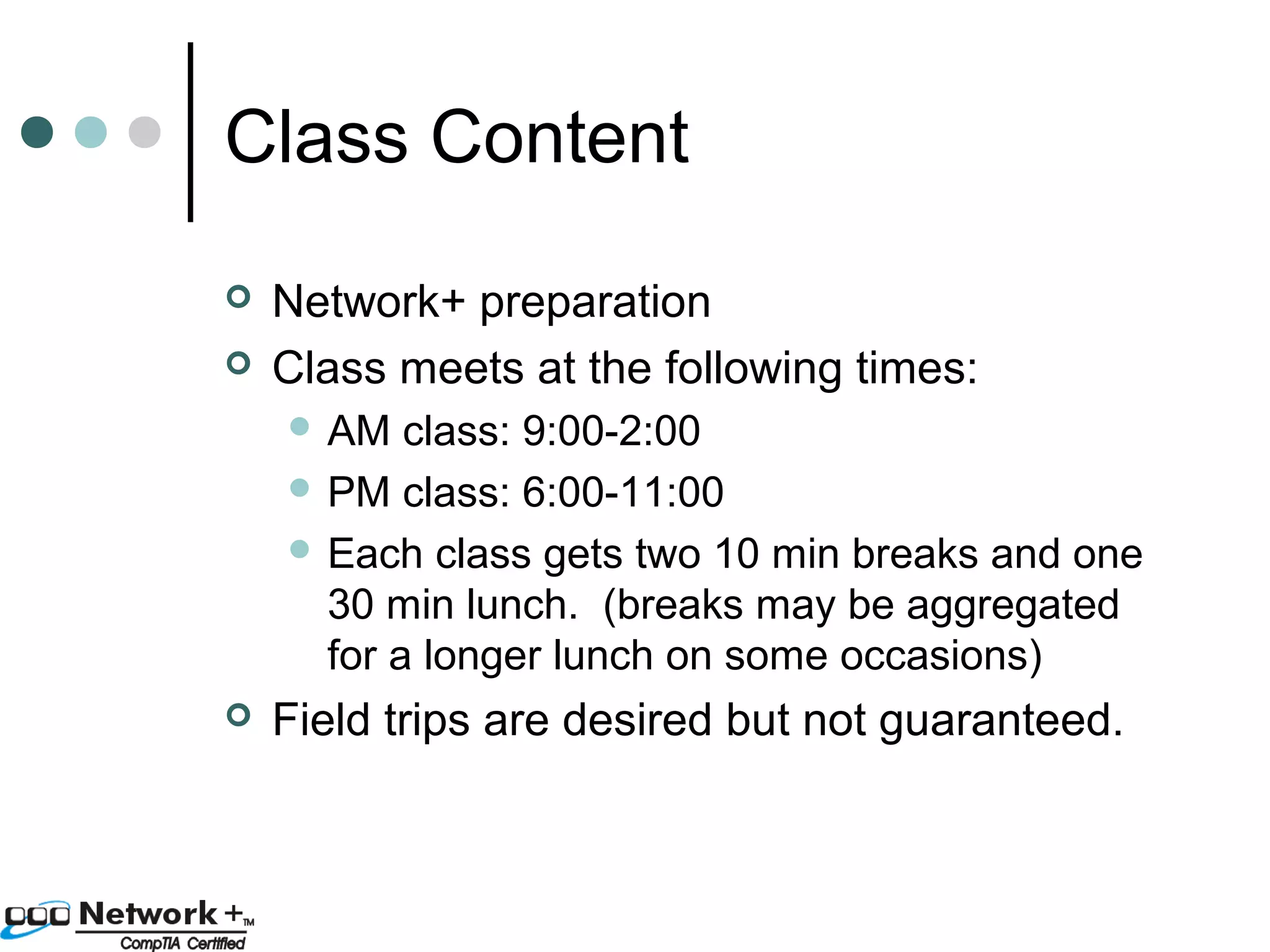 Class Content 
 Network+ preparation 
 Class meets at the following times: 
 AM class: 9:00-2:00 
 PM class: 6:00-11:00 
 Each class gets two 10 min breaks and one 
30 min lunch. (breaks may be aggregated 
for a longer lunch on some occasions) 
 Field trips are desired but not guaranteed. 
 