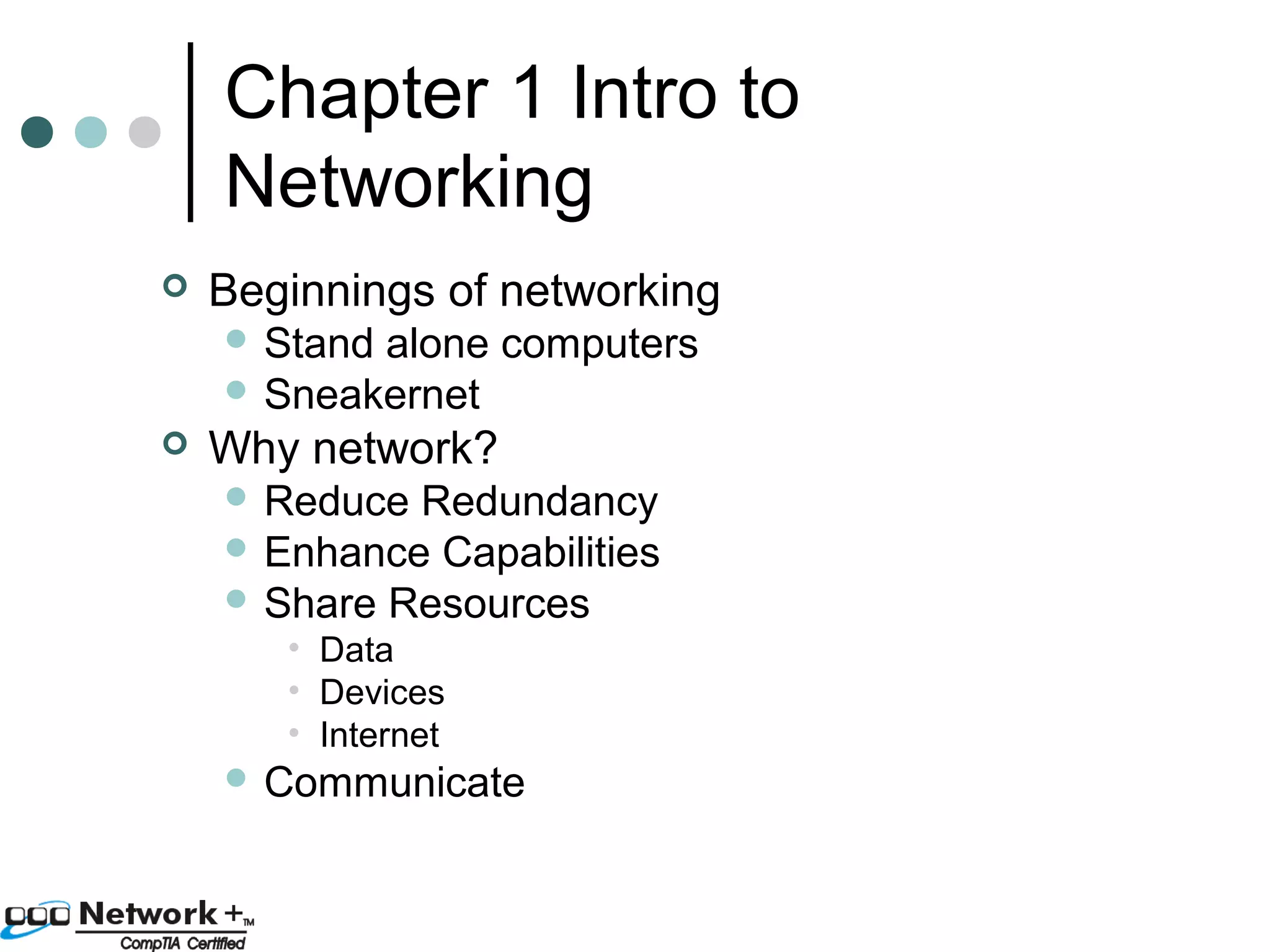 Chapter 1 Intro to 
Networking 
 Beginnings of networking 
 Stand alone computers 
 Sneakernet 
 Why network? 
 Reduce Redundancy 
 Enhance Capabilities 
 Share Resources 
• Data 
• Devices 
• Internet 
 Communicate 
 
