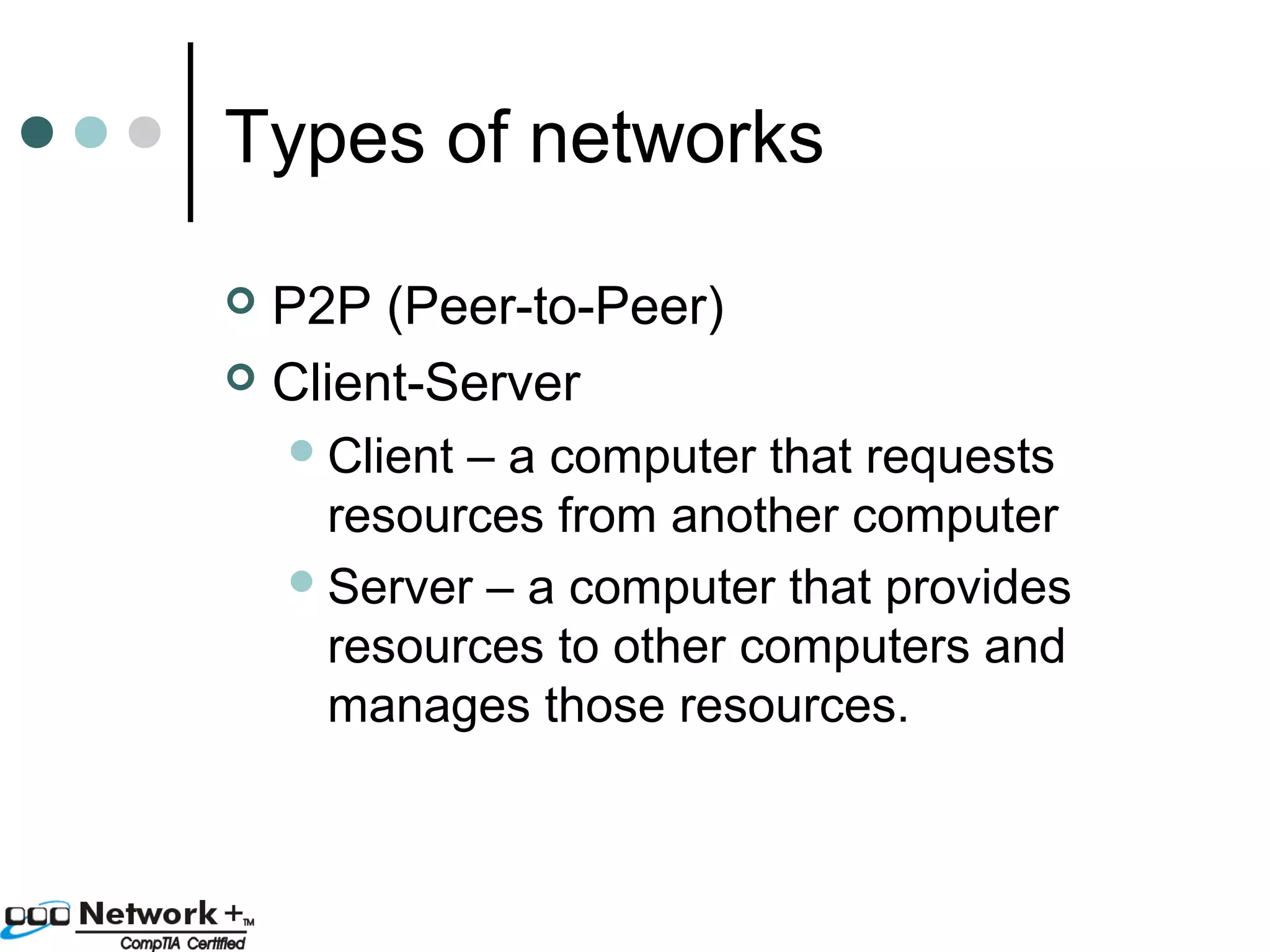 Types of networks 
 P2P (Peer-to-Peer) 
 Client-Server 
Client – a computer that requests 
resources from another computer 
Server – a computer that provides 
resources to other computers and 
manages those resources. 
 