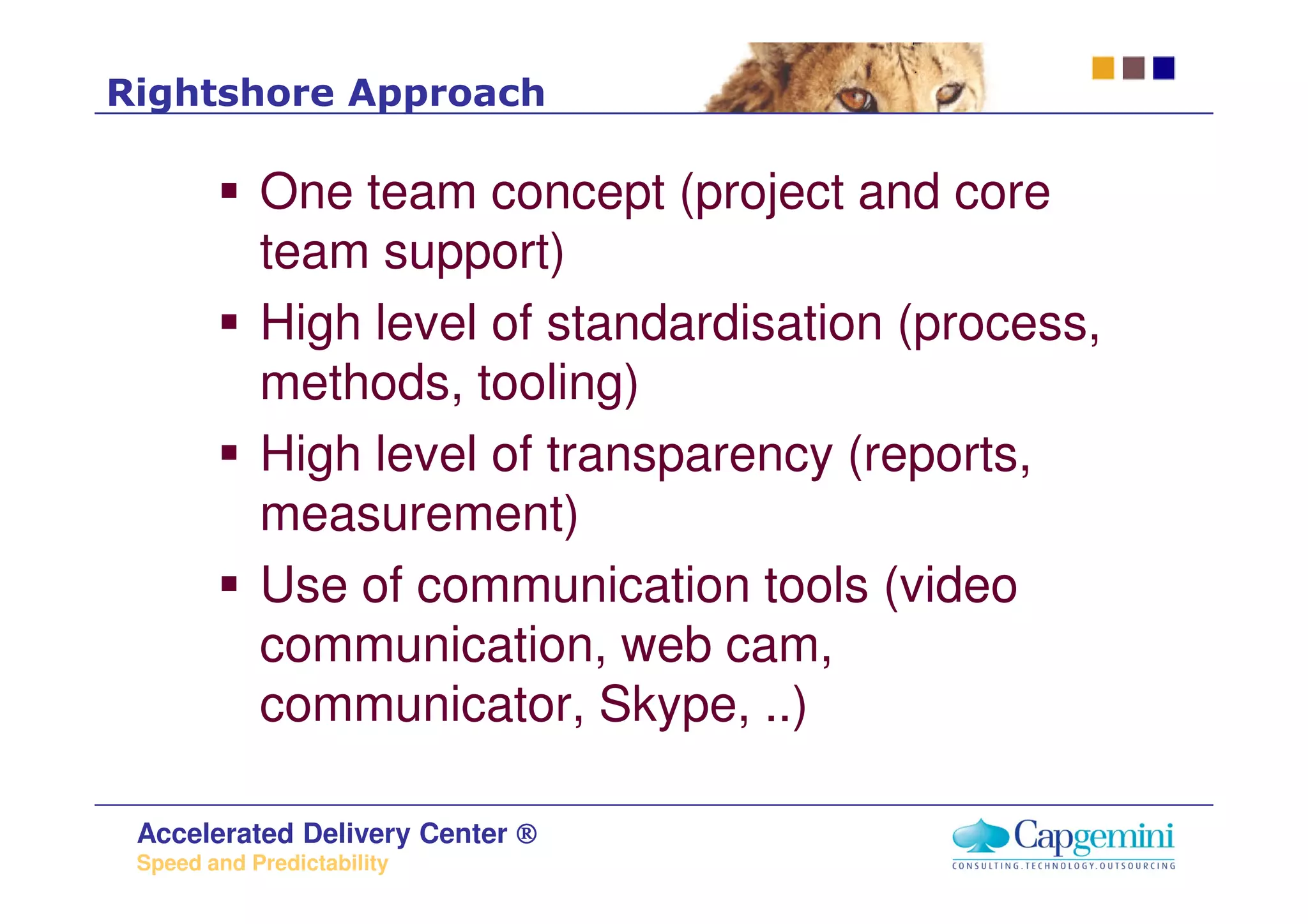 Rightshore Approach

            One team concept (project and core
            team support)
            High level of standardisation (process,
            methods, tooling)
            High level of transparency (reports,
            measurement)
            Use of communication tools (video
            communication, web cam,
            communicator, Skype, ..)

 Accelerated Delivery Center ®
 Speed and Predictability
 