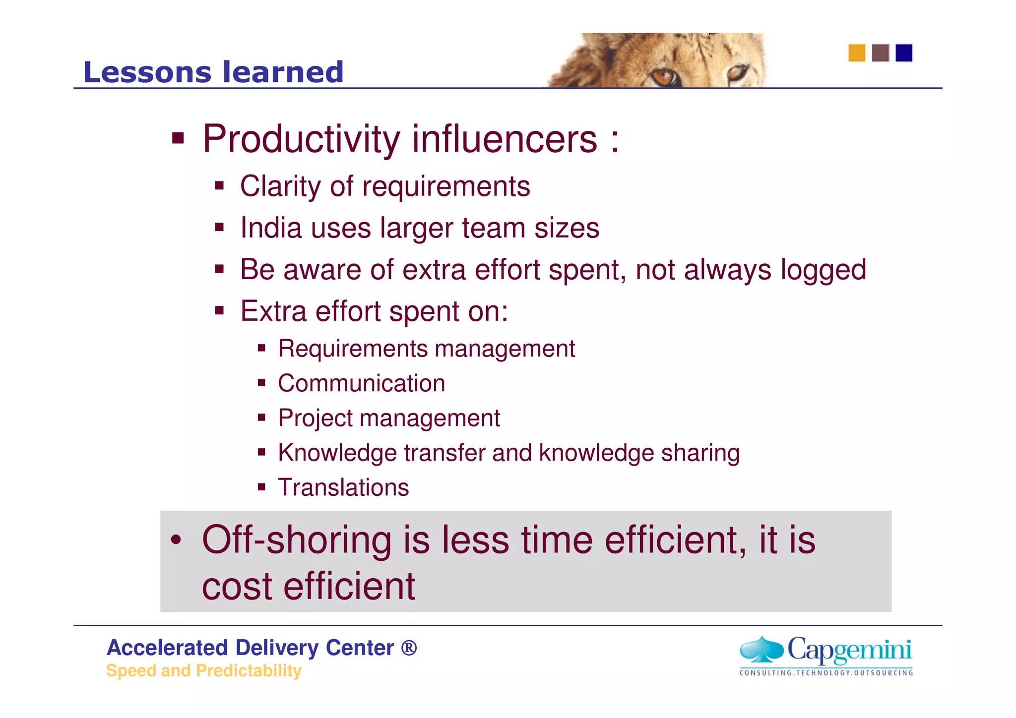 Lessons learned

            Productivity influencers :
                 Clarity of requirements
                 India uses larger team sizes
                 Be aware of extra effort spent, not always logged
                 Extra effort spent on:
                      Requirements management
                      Communication
                      Project management
                      Knowledge transfer and knowledge sharing
                      Translations

        • Off-shoring is less time efficient, it is
          cost efficient
 Accelerated Delivery Center ®
 Speed and Predictability
 