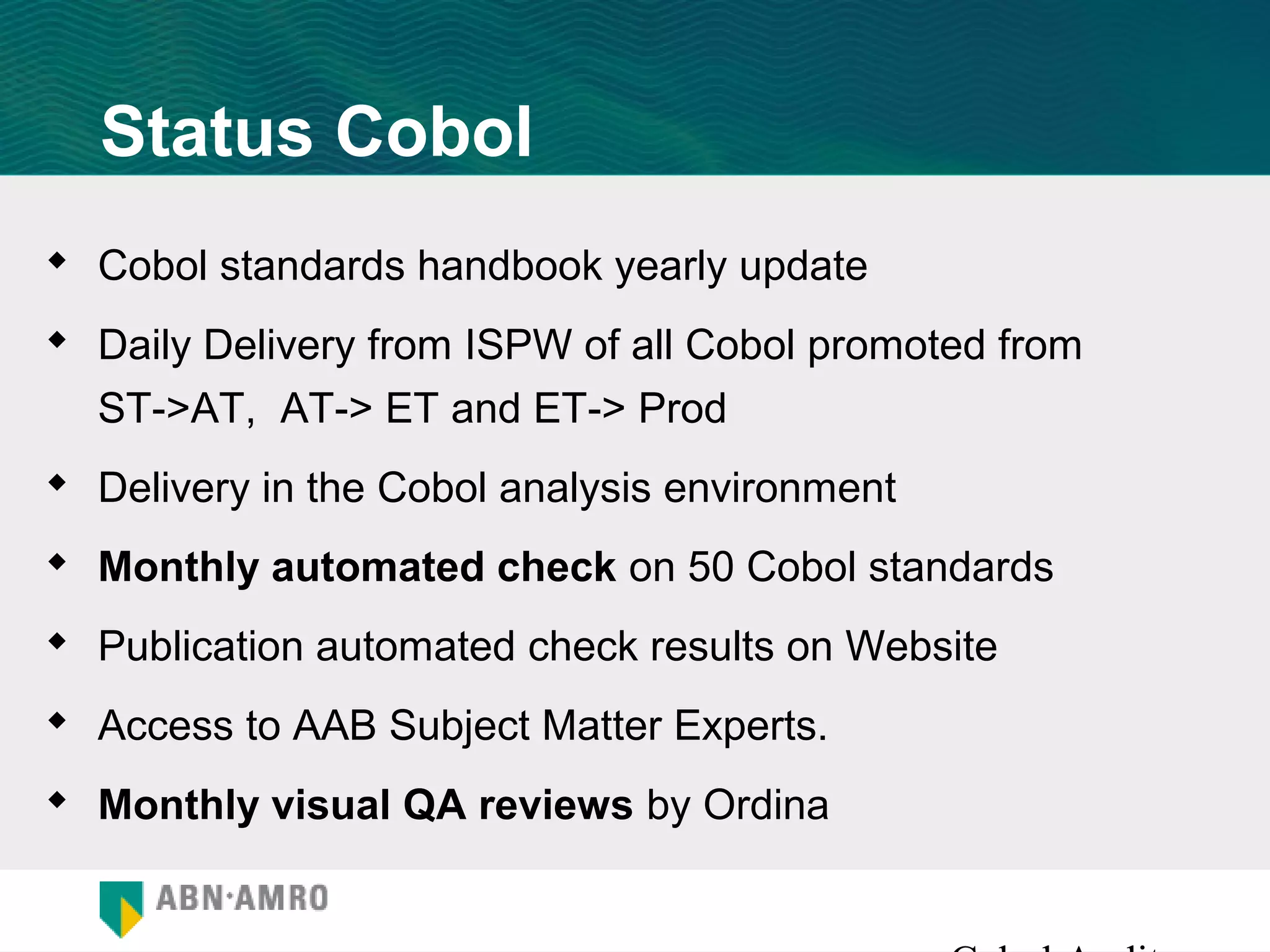 Status Cobol
 Cobol standards handbook yearly update
 Daily Delivery from ISPW of all Cobol promoted from
  ST->AT, AT-> ET and ET-> Prod
 Delivery in the Cobol analysis environment
 Monthly automated check on 50 Cobol standards
 Publication automated check results on Website
 Access to AAB Subject Matter Experts.
 Monthly visual QA reviews by Ordina
 