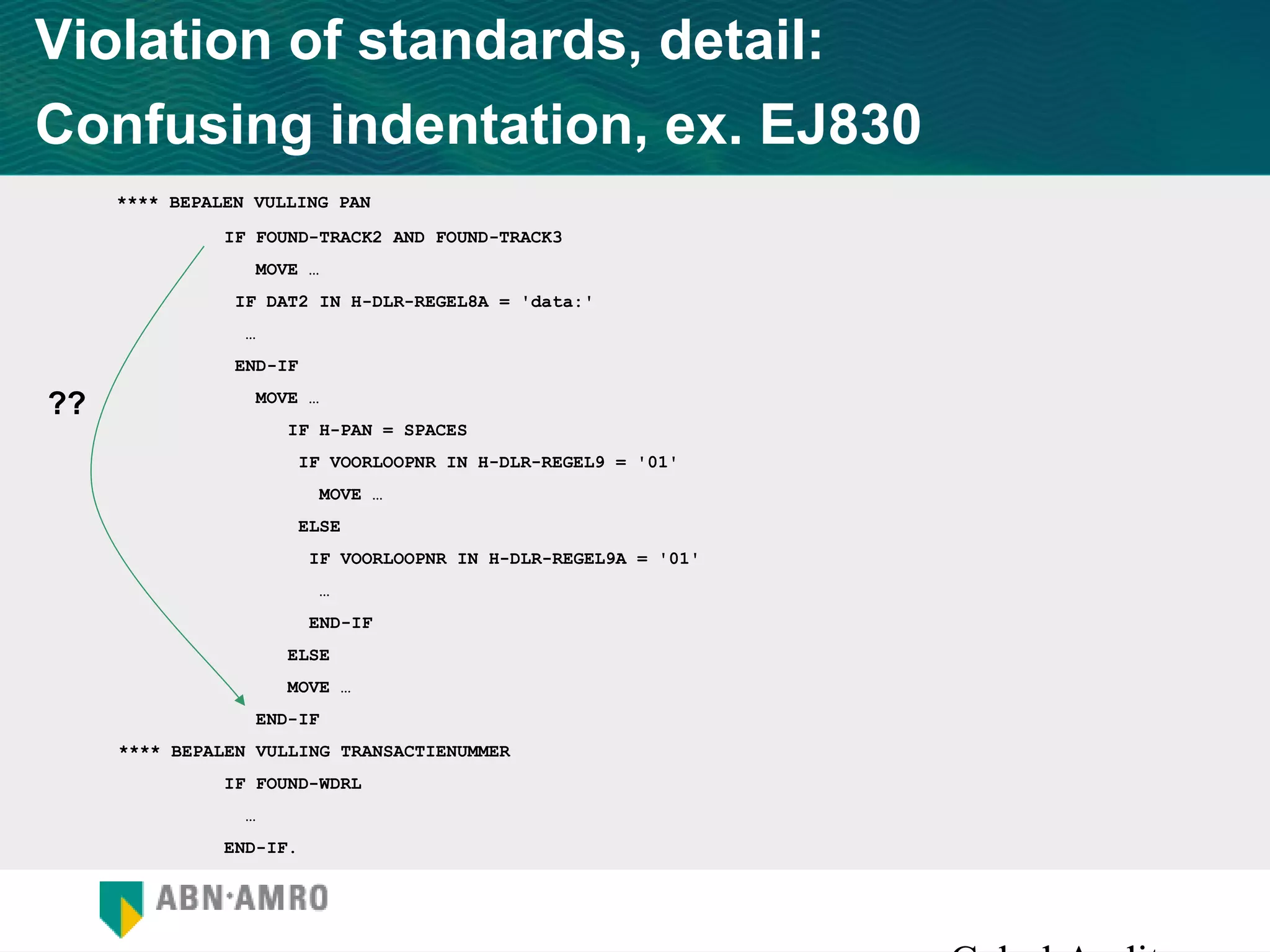 Violation of standards, detail:
Confusing indentation, ex. EJ830
     **** BEPALEN VULLING PAN
               IF FOUND-TRACK2 AND FOUND-TRACK3
                  MOVE …
                IF DAT2 IN H-DLR-REGEL8A = 'data:'
                 …
                END-IF

??                MOVE …
                     IF H-PAN = SPACES
                         IF VOORLOOPNR IN H-DLR-REGEL9 = '01'
                           MOVE …
                         ELSE
                          IF VOORLOOPNR IN H-DLR-REGEL9A = '01'
                          …
                          END-IF
                     ELSE
                     MOVE …
                  END-IF
     **** BEPALEN VULLING TRANSACTIENUMMER
               IF FOUND-WDRL
                 …
               END-IF.
 