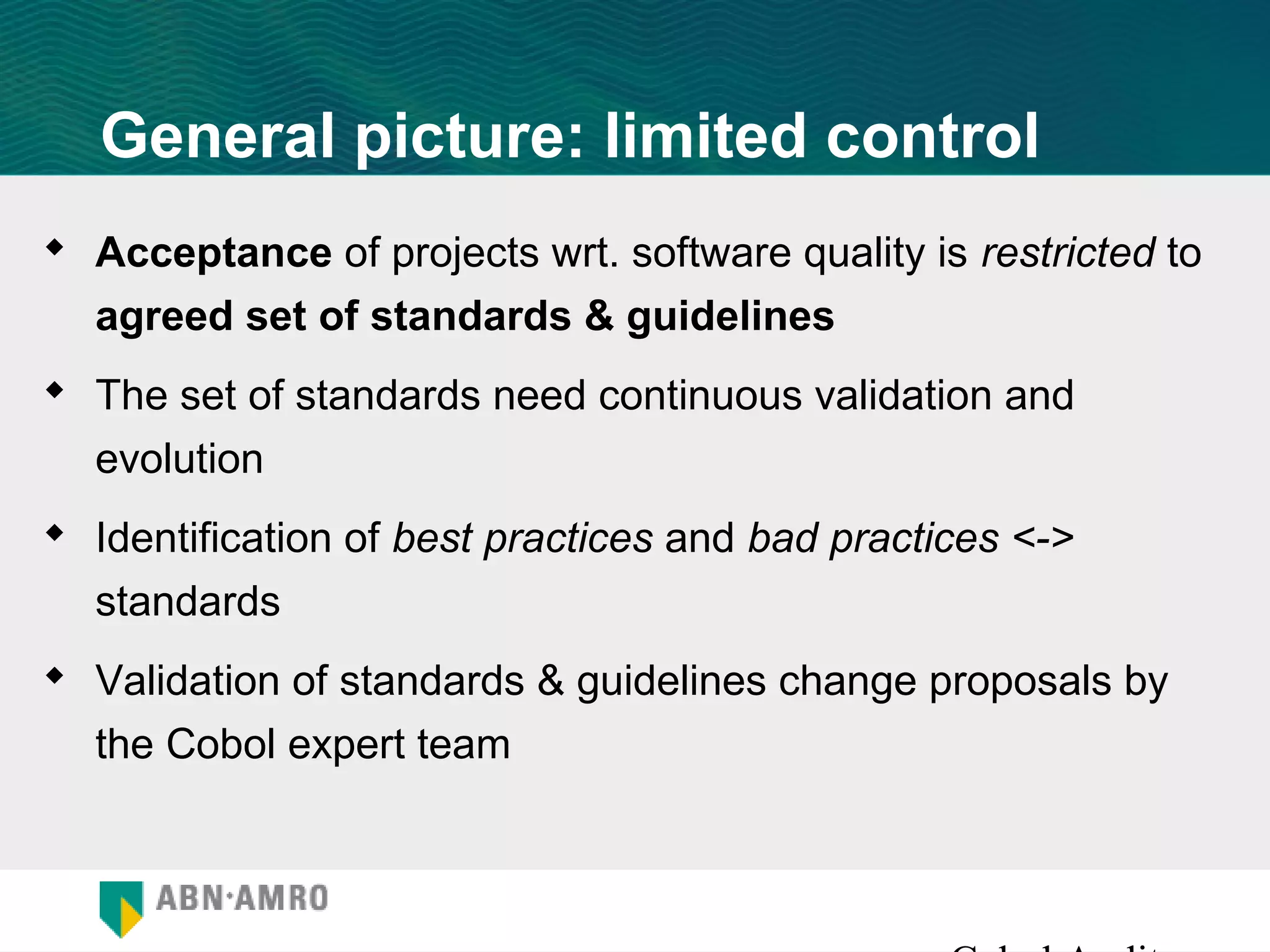 General picture: limited control
 Acceptance of projects wrt. software quality is restricted to
  agreed set of standards & guidelines
 The set of standards need continuous validation and
  evolution
 Identification of best practices and bad practices <->
  standards
 Validation of standards & guidelines change proposals by
  the Cobol expert team
 