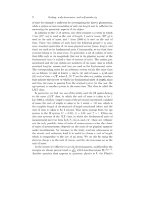 2 Scaling, scale-invariance and self-similarity
of time for example is sufficient for investigating the kinetic phenomena,
while a system of units consisting of only one length unit is sufficient for
measuring the geometric aspects of the object.
In addition to the CGS system, one often consider a system in which
1 km (105
cm) is used as the unit of length, 1 metric tonne (106
g) is
used as the unit of mass, and 1 hour (3600 s) is used as the unit of
time. These two systems of units have the following property in com-
mon: standard quantities of the same physical nature (mass, length, and
time) are used as the fundamental units. Consequently, we say that these
systems belong to the same class. To generalize, a set of systems of units
that differ only in the magnitude (but not in the physical nature) of the
fundamental units is called a class of systems of units. The system just
mentioned and the cgs system are members of the same class in which
standard lengths, masses and time are used as the fundamental units.
The corresponding units for an arbitrary system within the same class
are as follows: (i) unit of length = cm/L, (ii) unit of mass = g/M, and
(iii) unit of time = s/T, where L, M, T are the abstract positive numbers
that indicate the factors by which the fundamental units of length, mass
and time decreases in passing from the original system (in this case, the
cgs system) to another system in the same class. This class is called the
LMT class.
In particular, we find that one of the widely used the SI system belong
to the same LMT class, in which the unit of mass is taken to be 1
kg=1000 g, which is complete mass of the previously mentioned standard
of mass; the unit of length is taken to be 1 meter = 100 cm, which is
the complete length of the standard of length mentioned before; and the
unit of time is taken to be 1 second. Thus upon passage from the cgs
system to the SI system M = 0.001, L = 0.01, and T = 1. Often one
also uses systems of the FLT class, in which the fundamental units of
measurement have the form kgf/F, cm/L, and s/T . These are certainly
not the only possible choice of units of measurements rather the choice
of units of measurements depends on the scale of the physical quantity
under investigation. For instance in the study studying phenomena at
the atomic and molecular level it is useful to choose a unit of length
which is comparable to the size of an atom. We do this by using the
electron charge e as the unit of charge, and the electron mass me as the
unit of mass.
At the atomic level the forces are all electromagnetic, and therefore the
energies are always proportional to e2
4πǫ0
which has dimensions ML3
T −2
.
Another quantity that appears in quantum physics is h̄, the Plank’s
 