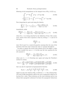 92 Stochastic theory of fragmentation
following trivial manipulation on the integral term of Eq. (4.121) e.g.,
Z ∞
0
xn+α
dx
Z ∞
x
yγ
(y − x)α
c(y, t)dy (3.103)
=
α
X
r=0

α
r

(−)r
Z ∞
0
xn+α+r
dx
Z ∞
x
yα−r
c(y, t)dy.
Now integrating by parts and using the identity
α
X
r=0

α
r

(−)r 1
r + m + 1
=
Γ(α + 1)Γ(m + 1)
Γ(m + α + 2)
, (3.104)
immediately yields
dMn(t)
dt
=
h
−
Γ(α + 1)
Γ(2α + 2)
+ 2
Γ(n + α + 1)
Γ(n + 2α + 2)
i
Mn+2α+1(t), (3.105)
where Γ(α + 1) is being absorbed in the definition of time. One consis-
tency check of the above equation is done by setting n = 1 and see if
that gives
dM1(t)
dt
= 0, (3.106)
since M1(t) must be a conserved quantity meaning that the sum of the
particles of all sizes must remain the same or constant throughout.
In order to capture the trend of the solution Mn(t) for higher α value
we now consider the case α = 1. In this case the rate equation for the
nth moment is
dMn(t)
dt
= −
(n − 1)(n + 6)
6(n + 2)(n + 3)
Mn+λ(t), (3.107)
where now λ = γ + 3. Iterating once again and using the Charlsby’s
method we obtain
Mn(t) =
∞
X
j=0
(−t/6)j
j!
Γ(n−1
λ + j)/Γ(n−1
λ )Γ(n+6
λ + j)/Γ(n+6
λ )
Γ(n+2
λ + j)/Γ(n+1
λ )Γ(n+3
λ + j)/Γ(n+3
λ )
, (3.108)
that can also be expressed as hypergeometric function
Mn(t) = 2F2(
n − 1
λ
,
n + 6
λ
;
n + 2
λ
,
n + 3
λ
; −t/6), (3.109)
which is in fact the solution of Eq. (4.123) for α = 1. The solutions Eqs.
(??) and (3.109) immediately reflects the extra complexities added as we
increase the α value. These solutions are the exact solutions and we can
obtain their asymptotic solutions if we know the asymptotic behaviours
 