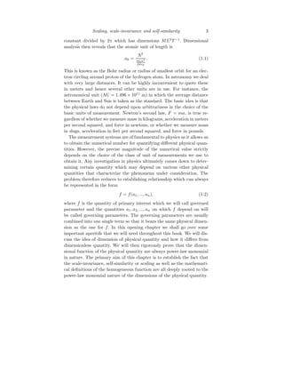 Scaling, scale-invariance and self-similarity 3
constant divided by 2π which has dimensions ML2
T −1
. Dimensional
analysis then reveals that the atomic unit of length is
a0 =
h̄2
mee2
4πǫ0
. (1.1)
This is known as the Bohr radius or radius of smallest orbit for an elec-
tron circling around proton of the hydrogen atom. In astronomy we deal
with very large distances. It can be highly inconvenient to quote these
in meters and hence several other units are in use. For instance, the
astronomical unit (AU = 1.496 × 1011
m) in which the average distance
between Earth and Sun is taken as the standard. The basic idea is that
the physical laws do not depend upon arbitrariness in the choice of the
basic units of measurement. Newton’s second law, F = ma, is true re-
gardless of whether we measure mass in kilograms, acceleration in meters
per second squared, and force in newtons, or whether we measure mass
in slugs, acceleration in feet per second squared, and force in pounds.
The measurement systems are of fundamental to physics as it allows us
to obtain the numerical number for quantifying different physical quan-
tities. However, the precise magnitude of the numerical value strictly
depends on the choice of the class of unit of measurements we use to
obtain it. Any investigation in physics ultimately comes down to deter-
mining certain quantity which may depend on various other physical
quantities that characterize the phenomena under consideration. The
problem therefore reduces to establishing relationship which can always
be represented in the form
f = f(a1, ..., an), (1.2)
where f is the quantity of primary interest which we will call governed
parameter and the quantities a1, a2, ..., an on which f depend on will
be called governing parameters. The governing parameters are usually
combined into one single term so that it bears the same physical dimen-
sion as the one for f. In this opening chapter we shall go over some
important aperitifs that we will need throughout this book. We will dis-
cuss the idea of dimension of physical quantity and how it differs from
dimensionless quantity. We will then rigorously prove that the dimen-
sional function of the physical quantity are always power-law monomial
in nature. The primary aim of this chapter is to establish the fact that
the scale-invariance, self-similarity or scaling as well as the mathemati-
cal definitions of the homogeneous function are all deeply rooted to the
power-law monomial nature of the dimensions of the physical quantity.
 