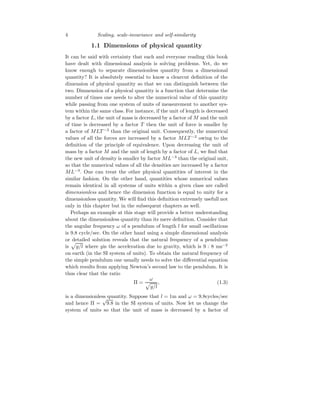 4 Scaling, scale-invariance and self-similarity
1.1 Dimensions of physical quantity
It can be said with certainty that each and everyone reading this book
have dealt with dimensional analysis is solving problems. Yet, do we
know enough to separate dimensionless quantity from a dimensional
quantity? It is absolutely essential to know a clearcut definition of the
dimension of physical quantity so that we can distinguish between the
two. Dimnension of a physical quantity is a function that determine the
number of times one needs to alter the numerical value of this quantity
while passing from one system of units of measurement to another sys-
tem within the same class. For instance, if the unit of length is decreased
by a factor L, the unit of mass is decreased by a factor of M and the unit
of time is decreased by a factor T then the unit of force is smaller by
a factor of MLT −2
than the original unit. Consequently, the numerical
values of all the forces are increased by a factor MLT −2
owing to the
definition of the principle of equivalence. Upon decreasing the unit of
mass by a factor M and the unit of length by a factor of L, we find that
the new unit of density is smaller by factor ML−3
than the original unit,
so that the numerical values of all the densities are increased by a factor
ML−3
. One can treat the other physical quantities of interest in the
similar fashion. On the other hand, quantities whose numerical values
remain identical in all systems of units within a given class are called
dimensionless and hence the dimension function is equal to unity for a
dimensionless quantity. We will find this definition extremely usefull not
only in this chapter but in the subsequent chapters as well.
Perhaps an example at this stage will provide a better understanding
about the dimensionless quantity than its mere definition. Consider that
the angular frequency ω of a pendulum of length l for small oscillations
is 9.8 cycle/sec. On the other hand using a simple dimensional analysis
or detailed solution reveals that the natural frequency of a pendulum
is
p
g/l where gis the acceleration due to gravity, which is 9 : 8 ms−2
on earth (in the SI system of units). To obtain the natural frequency of
the simple pendulum one usually needs to solve the differential equation
which results from applying Newton’s second law to the pendulum. It is
thus clear that the ratio
Π =
ω
p
g/l
, (1.3)
is a dimensionless quantity. Suppose that l = 1m and ω = 9.8cycles/sec
and hence Π =
√
9.8 in the SI system of units. Now let us change the
system of units so that the unit of mass is decreased by a factor of
 