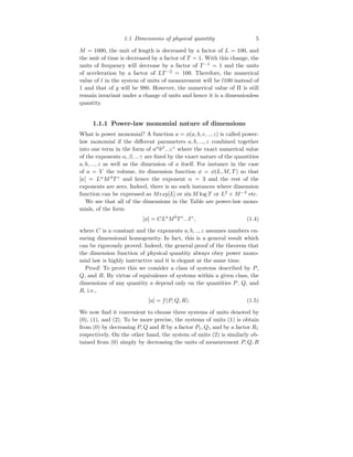 1.1 Dimensions of physical quantity 5
M = 1000, the unit of length is decreased by a factor of L = 100, and
the unit of time is decreased by a factor of T = 1. With this change, the
units of frequency will decrease by a factor of T −1
= 1 and the units
of acceleration by a factor of LT −2
= 100. Therefore, the numerical
value of l in the system of units of measurement will be l100 instead of
1 and that of g will be 980. However, the numerical value of Π is still
remain invariant under a change of units and hence it is a dimensionless
quantity.
1.1.1 Power-law monomial nature of dimensions
What is power monomial? A function a = φ(a, b, c, .., z) is called power-
law monomial if the different parameters a, b, ..., z combined together
into one term in the form of aα
bβ
...zγ
where the exact numerical value
of the exponents α, β, ...γ are fixed by the exact nature of the quantities
a, b, ..., z as well as the dimension of a itself. For instance in the case
of a = V the volume, its dimension function φ = φ(L, M, T) so that
[a] = Lα
Mβ
T γ
and hence the exponent α = 3 and the rest of the
exponents are zero. Indeed, there is no such instances where dimension
function can be expressed as Mexp[L] or sin M log T or L2
+ M−3
etc.
We see that all of the dimensions in the Table are power-law mono-
mials, of the form
[φ] = CLa
Mb
T c
...Iz
, (1.4)
where C is a constant and the exponents a, b, .., z assumes numbers en-
suring dimensional homogeneity. In fact, this is a general result which
can be rigorously proved. Indeed, the general proof of the theorem that
the dimension function of physical quantity always obey power mono-
mial law is highly instructive and it is elegant at the same time.
Proof: To prove this we consider a class of systems described by P,
Q, and R. By virtue of equivalence of systems within a given class, the
dimensions of any quantity a depend only on the quantities P, Q, and
R, i.e.,
[a] = f(P, Q, R). (1.5)
We now find it convenient to choose three systems of units denoted by
(0), (1), and (2). To be more precise, the systems of units (1) is obtain
from (0) by decreasing P, Q and R by a factor P1, Q1 and by a factor R1
respectively. On the other hand, the system of units (2) is similarly ob-
tained from (0) simply by decreasing the units of measurement P, Q, R
 