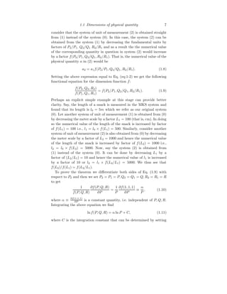 1.1 Dimensions of physical quantity 7
consider that the system of unit of measurement (2) is obtained straight
from (1) instead of the system (0). In this case, the system (2) can be
obtained from the system (1) by decreasing the fundamental units by
factors of P2/P1, Q2/Q1 R2/R1 and as a result the the numerical value
of the corresponding quantity in question in system (2) would increase
by a factor f(P2/P1, Q2/Q1, R2/R1). That is, the numerical value of the
physical quantity a in (2) would be
a2 = a1f(P2/P1, Q2/Q1, R2/R1). (1.8)
Setting the above expression equal to Eq. (eq:1-2) we get the following
functional equation for the dimension function f:
f(P2, Q2, R2)
f(P1, Q1, R1)
= f(P2/P1, Q2/Q1, R2/R1). (1.9)
Perhaps an explicit simple example at this stage can provide better
clarity. Say, the length of a snack is measured in the MKS system and
found that its length is l0 = 5m which we refer as our original system
(0). Let another system of unit of measurement (1) is obtained from (0)
by decreasing the meter scale by a factor L1 = 100 (that is, cm). In doing
so the numerical value of the length of the snack is increased by factor
of f(L1) = 100 i.e., l1 = l0 × f(L1) = 500. Similarly, consider another
system of unit of measurement (2) is also obtained from (0) by decreasing
the meter scale by a factor of L2 = 1000 and hence the numerical value
of the length of the snack is increased by factor of f(L2) = 1000 i.e.,
l2 = l0 × f(L2) = 5000. Now, say the system (2) is obtained from
(1) instead of the system (0). It can be done by decreasing L1 by a
factor of (L2/L1) = 10 and hence the numerical value of l1 is increased
by a factor of 10 or l2 = l1 × f(L2/L1) = 5000. We thus see that
f(L2)/f(L1) = f(L2/L1).
To prove the theorem we differentiate both sides of Eq. (1.9) with
respect to P2 and then we set P2 = P1 = P, Q2 = Q1 = Q, R2 = R1 = R
to get
1
f(P, Q, R)
∂f(P, Q, R)
∂P
=
1
P
∂f(1, 1, 1)
∂P
≡
α
P
, (1.10)
where α ≡ ∂f(1,1,1)
∂P is a constant quantity, i.e. independent of P, Q, R.
Integrating the above equation we find
ln f(P, Q, R) = α ln P + C, (1.11)
where C is the integration constant that can be determined by setting
 