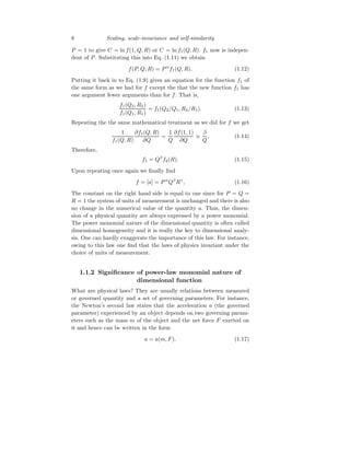 8 Scaling, scale-invariance and self-similarity
P = 1 to give C = ln f(1, Q, R) or C = ln f1(Q, R). f1 now is indepen-
dent of P. Substituting this into Eq. (1.11) we obtain
f(P, Q, R) = Pα
f1(Q, R). (1.12)
Putting it back in to Eq. (1.9) gives an equation for the function f1 of
the same form as we had for f except the that the new function f1 has
one argument fewer arguments than for f. That is,
f1(Q2, R2)
f1(Q1, R1)
= f1(Q2/Q1, R2/R1). (1.13)
Repeating the the same mathematical treatment as we did for f we get
1
f1(Q, R)
∂f1(Q, R)
∂Q
=
1
Q
∂f(1, 1)
∂Q
≡
β
Q
, (1.14)
Therefore,
f1 = Qβ
f2(R). (1.15)
Upon repeating once again we finally find
f = [a] = Pα
Qβ
Rγ
, (1.16)
The constant on the right hand side is equal to one since for P = Q =
R = 1 the system of units of measurement is unchanged and there is also
no change in the numerical value of the quantity a. Thus, the dimen-
sion of a physical quantity are always expressed by a power monomial.
The power monomial nature of the dimensional quantity is often called
dimensional homogeneity and it is really the key to dimensional analy-
sis. One can hardly exaggerate the importance of this law. For instance,
owing to this law one find that the laws of physics invariant under the
choice of units of measurement.
1.1.2 Significance of power-law monomial nature of
dimensional function
What are physical laws? They are usually relations between measured
or governed quantity and a set of governing parameters. For instance,
the Newton’s second law states that the acceleration a (the governed
parameter) experienced by an object depends on two governing param-
eters such as the mass m of the object and the net force F exerted on
it and hence can be written in the form
a = a(m, F). (1.17)
 