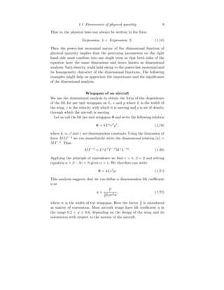 1.1 Dimensions of physical quantity 9
That is, the physical laws can always be written in the form
Expression 1 = Expression 2. (1.18)
Then the power-law monomial nature of the dimensional function of
physical quantity implies that the governing parameters on the right
hand side must combine into one single term so that both sides of the
equation have the same dimensions and hence known as dimensional
analysis. Such identity could hold owing to the power-law monomial and
its homogeneity character of the dimensional functions. The following
examples might help us appreciate the importance and the significance
of the dimensional analysis.
Wingspan of an aircraft
We use the dimensional analysis to obtain the form of the dependence
of the lift for per unit wingspan on L, v and ρ where L is the width of
the wing, v is the velocity with which it is moving and ρ is air of density
through which the aircraft is moving.
Let us call the lift per unit wingspan Φ and write the following relation
Φ = kLα
vβ
ργ
, (1.19)
where k, α, β and γ are dimensionless constants. Using the dimension of
force MLT −2
we can immediately write the dimensional relation [w] =
MT −2
. Thus
MT −2
= Lα
Lβ
T −β
Mγ
L−3γ
. (1.20)
Applying the principle of equivalence we find γ = 1, β = 2 and solving
equation α + β − 3γ = 0 gives α = 1. We therefore can write
Φ = kLv2
ρ. (1.21)
This analysis suggests that we can define a dimensionless lift coefficient
η as
η =
F
1
2 Lρv2w
, (1.22)
where w is the width of the wingspan. Here the factor 1
2 is introduced
as matter of convention. Most aircraft wings have lift coefficient η in
the range 0.2 < η ≤ 0.6, depending on the design of the wing and its
orientation with respect to the motion of the aircraft.
 
