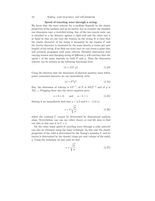 10 Scaling, scale-invariance and self-similarity
Speed of traveling wave through a string:
We know that the wave velocity for a medium depends on the elastic
properties of the medium and on its inertia. Let us consider the simplest
one dimension case: a stretched string. Say, of the two remote ends, one
is attached to a far distance against a rigid wall and the other end is
at hand so that we can vary the tension on the string. It is clear that
the elastic character of the string is measured by the tension F and
the inertia character is measured by the mass density µ (mass per unit
length) of the string. If we flick our wrist once we can create a pulse that
will certainly propagate with some velocity. Detailed observation with
varying tension and changing string of different µ will convince that the
speed v of the pulse depends on both F and µ. Thus the dimension
velocity can be written in the following functional form
[v] = f(T, µ). (1.23)
Using the theorem that the dimension of physical quantity must follow
power monomial character we can immediately write
[v] = Fa
µb
. (1.24)
But, the dimension of velocity is LT −1
, of F is MLT −2
and of µ is
ML−1. Plugging these into the above equation gives
a + b = 0, and a − b = 1. (1.25)
Solving it we immediately find that a = 1/2 and b = −1/2 i.e.
v = C
s
F
µ
, (1.26)
where the constant C cannot be determined by dimensional analysis
alone. Nevertheless, one can use either theory or real life data to find
out that in this case it is C = 1.
On the other hand speed of traveling wave through a solid materiel
can also be obtained using the same technique. In this case the elastic
properties of the solid is determined by the Young’s modulus Y and its
inertia is determined by the density (mass per unit volume of the solid)
ρ. Using the technique we just used we find
v =
s
Y
ρ
. (1.27)
 