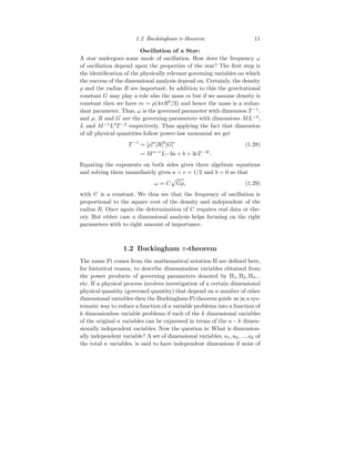 1.2 Buckingham π-theorem 11
Oscillation of a Star:
A star undergoes some mode of oscillation. How does the frequency ω
of oscillation depend upon the properties of the star? The first step is
the identification of the physically relevant governing variables on which
the success of the dimensional analysis depend on. Certainly, the density
ρ and the radius R are important; In addition to this the gravitational
constant G may play a role also the mass m but if we assume density is
constant then we have m = ρ(4πR3
/3) and hence the mass is a redun-
dant parameter. Thus, ω is the governed parameter with dimension T −1
,
and ρ, R and G are the governing parameters with dimensions ML−3
,
L and M−1
L3
T −2
respectively. Thus applying the fact that dimension
of all physical quantities follow power-law monomial we get
T −1
= [ρ]a
[R]b
[G]c
(1.28)
= Ma−c
L−3a + b + 3cT −2c
.
Equating the exponents on both sides gives three algebraic equations
and solving them immediately gives a = c = 1/2 and b = 0 so that
ω = C
p
Gρ, (1.29)
with C is a constant. We thus see that the frequency of oscillation is
proportional to the square root of the density and independent of the
radius R. Once again the determination of C requires real data or the-
ory. But either case a dimensional analysis helps focusing on the right
parameters with to right amount of importance.
1.2 Buckingham π-theorem
The name Pi comes from the mathematical notation Π are defined here,
for historical reason, to describe dimensionless variables obtained from
the power products of governing parameters denoted by Π1, Π2, Π3...
etc. If a physical process involves investigation of a certain dimensional
physical quantity (governed quantity) that depend on n number of other
dimensional variables then the Buckingham Pi theorem guide us in a sys-
tematic way to reduce a function of n variable problems into a function of
k dimensionless variable problems if each of the k dimensional variables
of the original n variables can be expressed in terms of the n − k dimen-
sionally independent variables. Now the question is: What is dimension-
ally independent variable? A set of dimensional variables, a1, a2, ..., ak of
the total n variables, is said to have independent dimensions if none of
 
