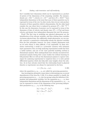 12 Scaling, scale-invariance and self-similarity
the k variables have dimensions which can be represented as a product
of powers of the dimensions of the remaining variables. For instance,
density [ρ] = ML−3
, velocity [v] = LT −1
and force [F] = MLT −2
have
independent dimensions in the sense that none of these quantities can be
expressed in terms of the rest. In other words, there do not exist product
of powers of these quantities which is dimensionless. On the other hand
consider the case where force is replaced by pressure [P] = ML−1
T −2
.
In this case the dimension of pressure can be expressed in terms of the
dimension of that of velocity and density since [P] = [v2
][ρ] and hence
velocity and density have independent dimension but note the pressure.
Proof: The first step in modeling any physical phenomena are the
identification of the relevant variables, and then relating these variables
via known physical laws. For sufficiently simple phenomena, we can usu-
ally construct a quantitative relationship among the physical variables
from the first principles; however, for many complex phenomena such
an ab initio theory is often difficult, if not impossible. In these situ-
ations constructing a model in a systematic manners with minimum
input parameters that can help analyzing experimental results has been
a useful method, and one of the most powerful modeling method is
dimensional analysis. Most undergraduate have already encountered di-
mensional analysis during their course studies but without knowing its
full potential. Here we will use the dimensional analysis to capture tech-
niques for analyzing experimental or empirical data or to solve partial
differential equation which also help infer some insights about the solu-
tion. As we have already stated that the relationship found in physical
theories or experiments can always be represented in the form
a = f(a1, a2, ..., an), (1.30)
where the quantities a1, a2, ..., an are called the governing parameters.
Any investigation ultimately comes down to determining one or several
dependencies of the form Eq. (1.30). It is always possible to classify the
governing parameters a1, ..., an into two groups using the definition of de-
pendent and independent variables. Let the arguments ak+1, ..., an have
independent dimensions and the dimensions of the arguments a1, a2, ..., ak
can be expressed in terms of the dimensions of the governing indepen-
dent parameters ak+1, ..., an in the following way:
[a1] = [ak+1]α1
...[an]γ1
, (1.31)
[a2] = [ak+1]α2
...[an]γ2
,
... ... ...
 