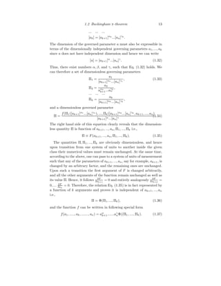 1.2 Buckingham π-theorem 13
... ... ...
[ak] = [ak+1]αk
...[an]γk
.
The dimension of the governed parameter a must also be expressible in
terms of the dimensionally independent governing parameters a1, ..., ak
since a does not have independent dimension and hence we can write
[a] = [ak+1]α
...[an]γ
. (1.32)
Thus, there exist numbers α, β, and γ, such that Eq. (1.32) holds. We
can therefore a set of dimensionless governing parameters
Π1 =
a1
[ak+1]α1 ...[an]γ1
, (1.33)
Π2 =
a2
aα2
k+1...aγ2
n
,
... ... ...
Πk =
ak
[ak+1]αk ...[an]γk
,
and a dimensionless governed parameter
Π =
f(Π1([ak+1]α1
...[an]γ1
), ..., Πk([ak+1]αk
...[an]γk
, ak+1, ..., an)
[ak+1]α...[an]γ
.
(1.34)
The right hand side of this equation clearly reveals that the dimension-
less quantity Π is function of ak+1, ..., an, Π1, ..., Πk i.e.,
Π ≡ F(ak+1, ..., an, Π1, ..., Πk). (1.35)
The quantities Π, Π1, ..., Πk are obviously dimensionless, and hence
upon transition from one system of units to another inside the given
class their numerical values must remain unchanged. At the same time,
according to the above, one can pass to a system of units of measurement
such that any of the parameters of ak+1, ..., an, say for example, ak+1, is
changed by an arbitrary factor, and the remaining ones are unchanged.
Upon such a transition the first argument of F is changed arbitrarily,
and all the other arguments of the function remain unchanged as well as
its value Π. Hence, it follows δF
δak+1
= 0 and entirely analogously δF
δak+2
=
0, ... δF
δan
= 0. Therefore, the relation Eq. (1.35) is in fact represented by
a function of k arguments and proves it is independent of ak+1, ..., an
i.e.,
Π = Φ(Π1, ..., Πk), (1.36)
and the function f can be written in following special form
f(a1, ....., ak, ......., an) = aα
k+1.......aγ
nΦ((Π1, ...., Πk). (1.37)
 