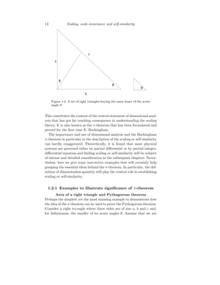 14 Scaling, scale-invariance and self-similarity
Figure 1.2 A set of right triangles having the same lesser of the acute
angle θ
This constitutes the content of the central statement of dimensional anal-
ysis that has got far reaching consequence in understanding the scaling
theory. It is also known as the π-theorem that has been formulated and
proved for the first time E. Buckingham.
The importance and use of dimensional analysis and the Buckingham
π-theorem in particular in the description of the scaling or self-similarity
can hardly exaggerated. Theoretically, it is found that most physical
systems are governed either by partial differential or by partial integro-
differential equation and finding scaling or self-similarity will be subject
of intense and detailed consideration in the subsequent chapters. Never-
theless, here we give some instructive examples that will certainly help
grasping the essential ideas behind the π-theorem. In particular, the def-
inition of dimensionless quantity will play the central role in establishing
scaling or self-similarity.
1.2.1 Examples to illustrate significance of π-theorem
Area of a right triangle and Pythagorean theorem
Perhaps the simplest yet the most amusing example to demonstrate how
the idea of the π-theorem can be used to prove the Pythagorean theorem.
Consider a right tri-angle where three sides are of size a, b and c and,
for definiteness, the smaller of its acute angles θ. Assume that we are
 