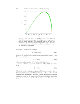 16 Scaling, scale-invariance and self-similarity
0
0.05
0.1
0.15
0.2
0.25
0 0.1 0.2 0.3 0.4 0.5 0.6 0.7 0.8 0.9 1
S/c
2
b/c
Figure 1.4 This shows that if we plot S/c2
vs b/c instead of S vs b
then all the three curves of figure (3) collapse on to a single master
curve. It implis that for a given numerical value of the ratio b/c
regardless of the size of the triangle corresponding S/c2
is the same
becuase triangle those satisfies these condition are similar and hence
the function φ(b/c) is unique.
pendent of c and hence we can write
Π = φ(Π1, Π2). (1.42)
However, Π1 and Π2 both depends on the dimensionless quantity θ and
hence we can write
S = c2
φ(θ), (1.43)
where the scaling function φ(θ) is universal in character.
In order to further capture the significance of Eq. (1.43) we re-write
it as
S
c2
∼ φ(θ). (1.44)
This result has far reaching consequences. For instance, consider that we
have a right triangle of any arbitrary sides a′
6= a, b′
6= b and c′
6= c but
have the same acute angle θ as before. This can be ensured by choosing
an arbitrary point on the hypotenuse of the previous triangle and drop a
perpendicular on the base b. Consider that the area of the new triangle
 