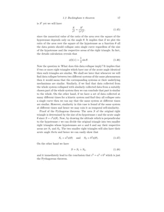 1.2 Buckingham π-theorem 17
is S′
yet we will have
S
c2
=
S′
(c′)2
, (1.45)
since the numerical value of the ratio of the area over the square of the
hypotenuse depends only on the angle θ. It implies that if we plot the
ratio of the area over the square of the hypotenuse as a function θ all
the data points should collapse onto single curve regardless of the size
of the hypotenuse and the respective areas of the right triangle. In fact,
the details calculation reveals that
φ(b/c) =
1
2
sin θ. (1.46)
Now the question is: What does this data collapse imply? It implies that
if two or more right triangles which have one of the acute angle identical
then such triangles are similar. We shall see later that whenever we will
find data collapse between two different systems of the same phenomenon
then it would mean that the corresponding systems or their underlying
mechanisms are similar. Similarly, if we find that data collected from
the whole system collapsed with similarly collected data from a suitably
chosen part of the whole system then we can conclude that part is similar
to the whole. On the other hand, if we have a set of data collected at
many different times for a kinetic system and find they all collapse onto
a single curve then we can say that the same system at different times
are similar. However, similarity in this case is found of the same system
at different times and hence we may coin it as temporal self-similarity.
Proof of the Pythagoras theorem: The area S of the original right
triangle is determined by the size of its hypotenuse c and the acute angle
θ since S = c2
φ(θ). Now, by drawing the altitude which is perpendicular
to the hypotenuse c we can divide the original triangle into two smaller
right triangles whose hypotenuses are a and b and say their respective
areas are S1 and S2. The two smaller right triangles will also have their
acute angle theta and hence we can easily show that
S1 = a2
φ(θ) and S2 = b2
φ(θ). (1.47)
On the other hand we have
S = S1 + S2, (1.48)
and it immediately lead to the conclusion that c2
= a2
+b2
which is just
the Pythagorean theorem.
 