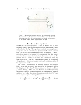 18 Scaling, scale-invariance and self-similarity
Figure 1.5 A schematic diagram showing the experiments of Bose,
Rauert and Bose. The time τ requered to fill a vessel of volume Q
and the pressure drop between the ends of the pipe P were measured
for the steady flow of various fluids through the pipe.
Bose-Rauert-Bose experiment
In 1909-1911 the physical chemists E. Bose, D. Rauert, and M. Bose
performed a series of experimental investigations based on the scheme
as described by the Fig. . The experiment consist in measuring the nec-
essary time τ to fill a container of given volume V and the pressure
drop P at the ends of a pipe for steady flow of various fluids e.g. water,
chloroform, mercury, ethyl alcohol e.t.c. through the pipe. The experi-
mental results are represented in the form of a series of curves for the
presurre drop as a function of the filling time τ for various fluids, like
those shown in Fig... The work was subsequently noted by von Karman
who performed a dimensional analysis to give a better interpretation of
the experimental results.
Von Karman’s arguments can be presented as follows. The pressure
drop P at the ends of the tubes must depends on the parameters such as
the filling time τ, the volume V of the container, the viscosity coefficient
µ and the density ρ of the fluid used. So these are the four governing
parameters which are expected to govern the phenomena in question
and hence n = 4. The dimensions of the parameters in the MLT class
can be expressed by the following relations:
[P] =
M
LT 2
, [τ] = T, [V ] = L3
, [µ] =
M
LT
, [ρ] =
M
L3
. (1.49)
 