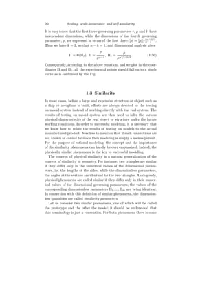 20 Scaling, scale-invariance and self-similarity
It is easy to see that the first three governing parameters τ, µ and V have
independent dimensions, while the dimensions of the fourth governing
parameter, ρ, are expressed in terms of the first three: [ρ] = [µ][τ][V ]2/3
.
Thus we have k = 3, so that n − k = 1, and dimensional analysis gives
Π = Φ(Π1), Π =
P
µτ−1
, Π1 =
ρ
µτV −2/3
. (1.50)
Consequently, according to the above equation, had we plot in the coor-
dinates Π and Π1, all the experimental points should fall on to a single
curve as is confirmed by the Fig.
1.3 Similarity
In most cases, before a large and expensive structure or object such as
a ship or aeroplane is built, efforts are always devoted to the testing
on model system instead of working directly with the real system. The
results of testing on model system are then used to infer the various
physical characteristics of the real object or structure under the future
working conditions. In order to successful modeling, it is necessary that
we know how to relate the results of testing on models to the actual
manufactured product. Needless to mention that if such connections are
not known or cannot be made then modeling is simply a useless pursuit.
For the purpose of rational modeling, the concept and the importance
of the similarity phenomena can hardly be over emphasized. Indeed, the
physically similar phenomena is the key to successful modeling.
The concept of physical similarity is a natural generalization of the
concept of similarity in geometry. For instance, two triangles are similar
if they differ only in the numerical values of the dimensional param-
eters, i.e. the lengths of the sides, while the dimensionless parameters,
the angles at the vertices are identical for the two triangles. Analogously,
physical phenomena are called similar if they differ only in their numer-
ical values of the dimensional governing parameters; the values of the
corresponding dimensionless parameters Π1, ..., Πm are being identical.
In connection with this definition of similar phenomena, the dimension-
less quantities are called similarity parameters.
Let us consider two similar phenomena, one of which will be called
the prototype and the other the model; it should be understood that
this terminology is just a convention. For both phenomena there is some
 