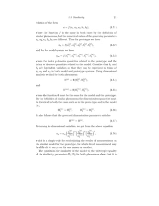 1.3 Similarity 21
relation of the form
a = f(a1, a2, a3, b1, b2), (1.51)
where the function f is the same in both cases by the definition of
similar phenomena, but the numerical values of the governing parameters
a1, a2, a3, b1, b2 are different. Thus for prototype we have
ap = f(a
(p)
1 , a
(p)
2 , a
(p)
3 , b
(p)
1 , b
(p)
2 ), (1.52)
and for for model system we have
am = f(a
(m)
1 , a
(m)
2 , a
(m)
3 , b
(m)
1 , b
(m)
2 ), (1.53)
where the index p denotes quantities related to the prototype and the
index m denotes quantities related to the model. Consider that b1 and
b2 are dependent variables so that they can be expressed in terms of
a1, a1 and a3 in both model and prototype systems. Using dimensional
analysis we find for both phenomena
Π(p)
= Φ(Π
(p)
1 , Π
(p)
2 ), (1.54)
and
Π(m)
= Φ(Π
(m)
1 , Π
(m)
2 ), (1.55)
where the function Φ must be the same for the model and the prototype.
By the definition of similar phenomena the dimensionless quantities must
be identical in both the cases such as in the proto-type and in the model
i.e.,
Π
(m)
1 = Π
(p)
1 , Π
(m)
2 = Π
(p)
2 . (1.56)
It also follows that the governed dimensionless parameter satisfies
Π(m)
= Π(p)
. (1.57)
Returning to dimensional variables, we get from the above equation
ap = am
 a
(p)
1
a
(m)
1
p a
(p)
2
a
(m)
2
q a
(p)
3
a
(m)
3
r
, (1.58)
which is a simple rule for recalculating the results of measurements on
the similar model for the prototype, for which direct measurement may
be difficult to carry out for one reason or another.
The conditions for similarity of the model to the prototype-equality
of the similarity parameters Π1, Π2 for both phenomena show that it is
 