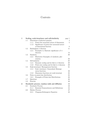 Contents
1 Scaling, scale-invariance and self-similarity page 1
1.1 Dimensions of physical quantity 4
1.1.1 Power-law monomial nature of dimensions 5
1.1.2 Significance of power-law monomial nature
of dimensional function 8
1.2 Buckingham π-theorem 11
1.2.1 Examples to illustrate significance of π-
theorem 14
1.3 Similarity 20
1.3.1 Illustrative Examples of similarity phe-
nomena 22
1.4 Self-similarity 25
1.4.1 Dynamic scaling and its link to π-theorem 28
1.4.2 Finite-size scaling and its link to π-theorem 29
1.5 Scale-invariance: Homogeneous function 31
1.5.1 Scale invariance: Generalized Homoge-
neous functions 33
1.5.2 Dimension functions are scale-invariant 35
1.6 Notes on power-law distribution 35
1.6.1 Examples of Power-law Distributions 38
1.7 Questions 38
1.8 Exercise 40
2 Stochastic process, random walk and diffusion 42
2.1 Stochastic Process 43
2.1.1 Essential Nomenclatures and Definitions: 45
2.2 Markov Process 47
2.2.1 Chapman-Kolmogorov Equation 48
 