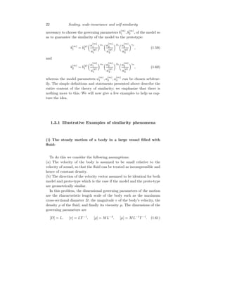 22 Scaling, scale-invariance and self-similarity
necessary to choose the governing parameters b
(m)
1 , b
(m)
2 , of the model so
as to guarantee the similarity of the model to the prototype:
b
(m)
1 = b
(p)
1
a
(m)
1
a
(p)
1
α1
a
(m)
2
a
(p)
2
β1
a
(m)
3
a
(p)
3
γ1
, (1.59)
and
b
(m)
2 = b
(p)
1
a
(m)
1
a
(p)
1
α2
a
(m)
2
a
(p)
2
β2
a
(m)
3
a
(p)
3
γ2
, (1.60)
whereas the model parameters a
(m)
1 , a
(m)
2 , a
(m)
3 can be chosen arbitrar-
ily. The simple definitions and statements presented above describe the
entire content of the theory of similarity: we emphasize that there is
nothing more to this. We will now give a few examples to help us cap-
ture the idea.
1.3.1 Illustrative Examples of similarity phenomena
(i) The steady motion of a body in a large vessel filled with
fluid:
To do this we consider the following assumptions:
(a) The velocity of the body is assumed to be small relative to the
velocity of sound, so that the fluid can be treated as incompressible and
hence of constant density.
(b) The direction of the velocity vector assumed to be identical for both
model and proto-type which is the case if the model and the proto-type
are geometrically similar.
In this problem, the dimensional governing parameters of the motion
are the characteristic length scale of the body such as the maximum
cross-sectional diameter D, the magnitude v of the body’s velocity, the
density ρ of the fluid, and finally its viscosity µ. The dimensions of the
governing parameters are
[D] = L, [v] = LT −1
, [ρ] = ML−3
, [µ] = ML−1
T −1
. (1.61)
 