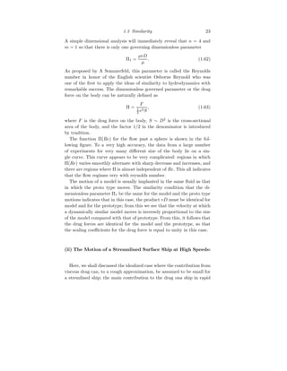 1.3 Similarity 23
A simple dimensional analysis will immediately reveal that n = 4 and
m = 1 so that there is only one governing dimensionless parameter
Π1 =
ρvD
µ
. (1.62)
As proposed by A Sommerfeld, this parameter is called the Reynolds
number in honor of the English scientist Osborne Reynold who was
one of the first to apply the ideas of similarity to hydrodynamics with
remarkable success. The dimensionless governed parameter or the drag
force on the body can be naturally defined as
Π =
F
1
2 v2S
, (1.63)
where F is the drag force on the body, S ∼ D2
is the cross-sectional
area of the body, and the factor 1/2 in the denominator is introduced
by tradition.
The function Π(Re) for the flow past a sphere is shown in the fol-
lowing figure. To a very high accuracy, the data from a large number
of experiments for very many different size of the body lie on a sin-
gle curve. This curve appears to be very complicated: regions in which
Π(Re) varies smoothly alternate with sharp decrease and increases, and
there are regions where Π is almost independent of Re. This all indicates
that the flow regimes very with reynolds number.
The motion of a model is usually implanted in the same fluid as that
in which the proto type moves. The similarity condition that the di-
mensionless parameter Π1 be the same for the model and the proto type
motions indicates that in this case, the product vD must be identical for
model and for the prototype; from this we see that the velocity at which
a dynamically similar model moves is inversely proportional to the size
of the model compared with that of prototype. From this, it follows that
the drag forces are identical for the model and the prototype, so that
the scaling coefficients for the drag force is equal to unity in this case.
(ii) The Motion of a Streamlined Surface Ship at High Speeds:
Here, we shall discussed the idealized case where the contribution from
viscous drag can, to a rough approximation, be assumed to be small for
a stremlined ship; the main contribution to the drag ona ship in rapid
 