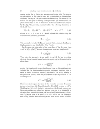 24 Scaling, scale-invariance and self-similarity
motion is that due to the surface waves created by the ship. The govern-
ing parameters in this case at hand will be as follows: a characteristic
length for the ship, l, the gravitational acceleration g, the density of the
fluid ρ, and the speed of the ship v. the parameter g is essential since the
gravitational force is one of the factors that controls the waves created
by the ship. The governing parameters have the following dimensions in
the LMT class:
[l] = L, [v] = LT −1
, [ρ] = ML−3
, [g] = LT −2
, (1.64)
so that n = 4, k = 3, and m = 1 which implies that there is only one
dimensionless governing parameter
Π1 =
v
l1/2g1/2
. (1.65)
This parameter is called the Froude number which is named after famous
English engineer and ship builder Wm. Froude.
Furthermore, the dimension of the drag force F in the same class
LMT is [F] = [ρ][g][l]3
so that dimensionless governed drag force is
Π =
F
l1/2g1/2
. (1.66)
Thus, since the parameter g can hardly be varied, the law for scaling
the drag forces from the model up to the prototype in the same fluid is
of the form
F(p)
= F(m)
 l(p)
l(m)
3
, (1.67)
so that the drag force is proportional to the cube of the modeling scale.
Relation for the dimensionless governing parameter indicates that in
order to ensure dynamical similarity, the ratio of the model velocity to
the prototype velocity must be proportional to the square root of the
modeling scale:
v(m)
= v(p)
l(m)
l(p)
1/2
. (1.68)
If one does not neglect the role of the viscosity, a second dynamical
parameter appears - the Reynolds number Re, which is equal to ρvl/µ.
Modeling in which both similarity parameters - the Froude number and
Reynolds number - are taken into account turns out to be impossible in
the same fluid. indeed, to do this , the products vl (see example (i) above)
and v2
/l would have to be identical for both model and the prototype;
this is only possible when modeling to full scale, which makes no sense.
 