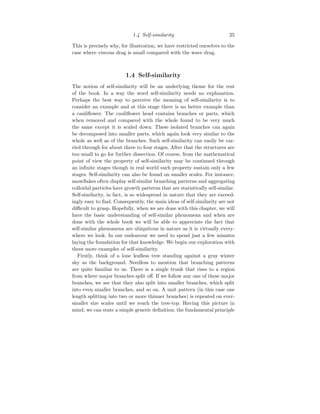 1.4 Self-similarity 25
This is precisely why, for illustration, we have restricted ourselves to the
case where viscous drag is small compared with the wave drag.
1.4 Self-similarity
The notion of self-similarity will be an underlying theme for the rest
of the book. In a way the word self-similarity needs no explanation.
Perhaps the best way to perceive the meaning of self-similarity is to
consider an example and at this stage there is no better example than
a cauliflower. The cauliflower head contains branches or parts, which
when removed and compared with the whole found to be very much
the same except it is scaled down. These isolated branches can again
be decomposed into smaller parts, which again look very similar to the
whole as well as of the branches. Such self-similarity can easily be car-
ried through for about three to four stages. After that the structures are
too small to go for further dissection. Of course, from the mathematical
point of view the property of self-similarity may be continued through
an infinite stages though in real world such property sustain only a few
stages. Self-similarity can also be found on smaller scales. For instance,
snowflakes often display self-similar branching patterns and aggregating
colloidal particles have growth patterns that are statistically self-similar.
Self-similarity, in fact, is so widespread in nature that they are exceed-
ingly easy to find. Consequently, the main ideas of self-similarity are not
difficult to grasp. Hopefully, when we are done with this chapter, we will
have the basic understanding of self-similar phenomena and when are
done with the whole book we will be able to appreciate the fact that
self-similar phenomena are ubiquitous in nature as it is virtually every-
where we look. In our endeavour we need to spend just a few minutes
laying the foundation for that knowledge. We begin our exploration with
three more examples of self-similarity.
Firstly, think of a lone leafless tree standing against a gray winter
sky as the background. Needless to mention that branching patterns
are quite familiar to us. There is a single trunk that rises to a region
from where major branches split off. If we follow any one of these major
branches, we see that they also split into smaller branches, which split
into even smaller branches, and so on. A unit pattern (in this case one
length splitting into two or more thinner branches) is repeated on ever-
smaller size scales until we reach the tree-top. Having this picture in
mind, we can state a simple generic definition: the fundamental principle
 