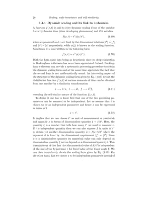 28 Scaling, scale-invariance and self-similarity
1.4.1 Dynamic scaling and its link to π-theorem
A function f(x, t) is said to obey dynamic scaling if one of the variable
t strictly denotes time (time developing phenomena) and if it satisfies
f(x, t) ∼ tτ
φ(x/tz
), (1.69)
where exponents θ and z are fixed by the dimensional relations [tθ
] = [f]
and [tz
] = [x] respectively, while φ(ξ) is known as the scaling function.
Sometimes it is also written in the following form
f(x, t) ∼ xω
φ(x/tz
). (1.70)
Both the form came into being as hypothesis since its deep connection
to Buckingham π-theorem has never been appreciated. Indeed, Bucking-
ham π-theorem can provide a systematic processing procedure to obtain
the dynamic scaling form and at the same time appreciate the fact that
the second form is not mathematically sound. An interesting aspect of
the structure of the dynamic scaling form given by Eq. (1.69) is that the
distribution function f(x, t) at various moments of time can be obtained
from one another by a similarity transformation
x −→ λz
x, t −→ λt, f −→ λθ
f, (1.71)
revealing the self-similar nature of the function f(x, t).
To derive it one has to know first that one of the two governing pa-
rameters can be assumed to be independent. Let us assume that t is
chosen to be an independent parameter and hence x can be expressed
in terms of t
x ∼ tz
. (1.72)
It implies that we can choose tz
as unit of measurement or yard-stick
and quantify x in terms of dimensionless quantity ξ = x/tz
. Here, the
quantity ξ is a number that tells how many tz
we need to measure x.
If t is independent quantity then we can also express f in units of tτ
to obtain yet another dimensionless quantity φ = f(x, t)/tτ
where the
exponent θ is fixed by the dimensional requirement [f] = [tθ
]. Since
φ is a dimensionless quantity its numerical value can only depend on
dimensionless quantity ξ not on depend on a dimensional quantity t. This
is reminiscent of that fact that the numerical value of S/c2
is independent
of the size of the hypotenuse c for fixed value of the lesser angle θ. We
can then immediately obtain the scaling form given by Eq. (1.69). On
the other hand, had we choose x to be independent parameter instead of
 