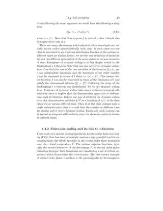 1.4 Self-similarity 29
t then following the same argument we would have the following scaling
form
f(x, t) ∼ xω
φ(t/xν
), (1.73)
where ν = 1/z. Note that if we express f in unit of x then t should also
be expressed in unit of x.
There are many phenomena which physicist often investigate are not
static rather evolve probabilistically with time. In such cases too one
often is interested to see if certain distribution function of the systems at
different times are similar. In fact, we use the very definition of similarity
but not two different systems but of the same system at various moments
of time. Emergence of dynamic scaling is in fact deeply rooted to the
Buckingham’s π-theorem. Note that one can derive the dynamic scaling
form if we find that one of the two variables of the function f(x, t), say
t, has independent dimension and the dimension of the other variable
x can be expressed in terms of t alone i.e. [x] ∼ [tz
]. This means that
the function f can also be expressed in terms of the dimension of t and
satisfy the dimensional relation [f] = [tθ
]. Following the steps of the
Buckingham’s π-theorem can immediately led to the dynamic scaling
form. Existence of dynamic scaling also means existence temporal self-
similarity since it implies that the dimensionless quantities at different
time must be identical. Indeed, one way of verifying the dynamic scaling
is to plot dimensionless variables f/tθ
as a function of x/tz
of the data
extracted at various different time. Then if all the plots collapse onto a
single universal curve then it is said that the systems at different time
are similar and it obeys dynamic scaling. Essentially such systems can
be termed as temporal self-similarity since the the same system is similar
at different times.
1.4.2 Finite-size scaling and its link to π-theorem
There exists yet another scaling hypothesis, known as the finite-size scal-
ing (FSS), that has been extensively used as a very powerful tool for es-
timating finite size effects specially in the second order phase transition
near the critical temperature T . The various response functions, typi-
cally the second derivative of the free-energy F, in second order phase
transition diverges. Such transitions are classified by a set of critical ex-
ponents which characterize the critical point. The best known example
of second order phase transition is the paramagnetic to ferromagnetic
 