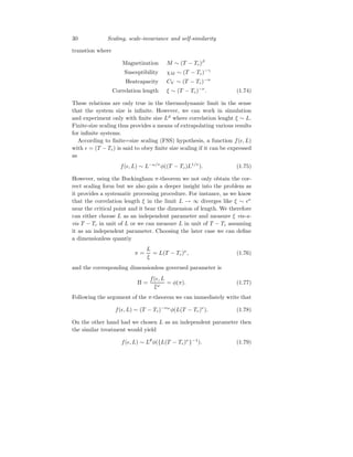 30 Scaling, scale-invariance and self-similarity
transtion where
Magnetization M ∼ (T − Tc)β
Susceptibility χM ∼ (T − Tc)−γ
Heatcapacity CV ∼ (T − Tc)−α
Correlation length ξ ∼ (T − Tc)−ν
. (1.74)
These relations are only true in the thermodynamic limit in the sense
that the system size is infinite. However, we can work in simulation
and experiment only with finite size Ld
where correlation lenght ξ ∼ L.
Finite-size scaling thus provides a means of extrapolating various results
for infinite systems.
According to finite=size scaling (FSS) hypothesis, a function f(ǫ, L)
with ǫ = (T − Tc) is said to obey finite size scaling if it can be expressed
as
f(ǫ, L) ∼ L−ω/ν
φ((T − Tc)L1/ν
). (1.75)
However, using the Buckingham π-theorem we not only obtain the cor-
rect scaling form but we also gain a deeper insight into the problem as
it provides a systematic processing procedure. For instance, as we know
that the correlation length ξ in the limit L → ∞ diverges like ξ ∼ ǫν
near the critical point and it bear the dimension of length. We therefore
can either choose L as an independent parameter and measure ξ vis-a-
vis T − Tc in unit of L or we can measure L in unit of T − Tc assuming
it as an independent parameter. Choosing the later case we can define
a dimensionless quantiy
π =
L
ξ
= L(T − Tc)ν
, (1.76)
and the corresponding dimensionless governed parameter is
Π =
f(ǫ, L
ξω
= φ(π). (1.77)
Following the argument of the π-theorem we can immediately write that
f(ǫ, L) ∼ (T − Tc)−νω
φ(L(T − Tc)ν
). (1.78)
On the other hand had we chosen L as an independent parameter then
the similar treatment would yield
f(ǫ, L) ∼ Lθ
φ({L(T − Tc)ν
}−1
). (1.79)
 